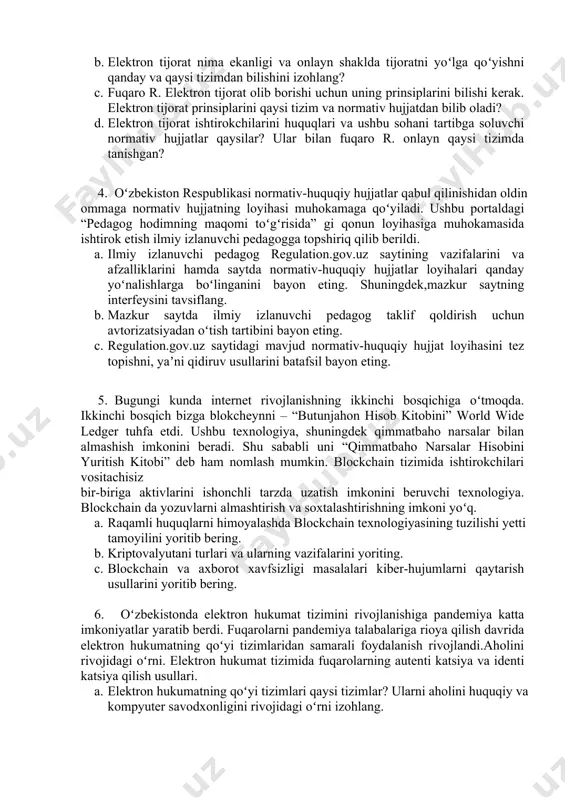 alablariga rioya qilmaganligi tufayli jarima toʻladi. oʻz huquqlaringizni biling platformasidan foydalanishi va onlayn murojaatlar qilishi mumkinligini huquqni muxofaza qiluvchi organ xodimlari tushuntirib berishdi. fuqaror r. onlayn shaklda quyidagi maʼlumotlarni qaysi tizimlardan foydalanib murojaat qildi? a. fuqaro r.tadbirkorlik bilan shugʻillanishi uchun onlayn qanday litsenziya olishi mumkin? b. elektron tijorat nima ekanligi va onlayn shaklda tijoratni yoʻlga qoʻyishni qanday va qaysi tizimdan bilishini izohlang? c. fuqaro r. elektron tijorat olib borishi uchun uning prinsiplarini bilishi kerak. elektron tijorat prinsiplarini qaysi tizim va normativ hujjatdan bilib oladi? d. elektron tijorat ishtirokchilarini huquqlari va ushbu sohani tartibga soluvchi normativ hujjatlar qaysilar? ular bilan fuqaro r. onlayn qaysi tizimda tanishgan? 4. oʻzbekiston respublikasi normativ-huquqiy hujjatlar qabul qilinishidan oldin ommaga normativ hujjatning loyihasi muhokamaga qoʻyiladi. ushbu portaldagi “pedagog hodimning maqomi toʻgʻrisida” gi qonun loyihasiga muhokamasida ishtirok etish ilmiy izlanuvchi pedagogga topshiriq qilib berildi. a. ilmiy izlanuvchi pedagog regulation.gov.uz saytining vazifalarini va afzalliklarini hamda saytda normativ-huquqiy hujjatlar …