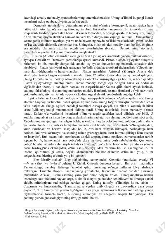 qonuniyatli tarzda o’chadigan olov bo’lib kelgandir-olam. olamni xudolardan ham, odamlardan ham hech kim yaratmagan. olamda doim oqim holida o’zgarish, harakat mavjuddir. u quyoshning har kunlik chiqishi yangilik emas, balki quyosh mangu va abadiy yangidir, deydi. ko’rinib turibdiki, uning qarashlarida sodda stixiyali, mushohadachilik, kuzatuvchilik harakatiga ega bo’lgan dialektika mavjuddir. pifagor (eramizdan avvalgi taxminan 580-500 yil-lar) nuqtai nazaricha, dunyoning asosini ideallashgan raqamlardan tashkil topgan, sonlar-koinotdagi tartibning ifodasidir. dunyoni bilish-uni boshqaruvchi sonlarni bilishdir. miloddan oldingi v asr yunoniston hayotida muhim tarixiy davr hisoblanadi. bu davrda yunoniston bilan eron va turon o’rtasidagi urushdan keyin yunoniston o’z iqtisodiy, siyosiy hayoti va madaniyati rivojida katta yutuqlarga erishdi. iqtisodiy hayotni va madaniyatning rivojlanishi bilan birga yunonistonda tabiyot fanlarida ham tez o’sish yuz berdi. astronomiya, matematika, fizika, biologiya, tibbiyot, san‘at, falsafa sohalarida ancha yutuqlarga erishildi. demokrit. yunon falsafasida demokritning qarashlarida ham muhim o‘rin tutadi. u haqiqiy borlik — moddiy dunyo, abadiy va poyonsiz, cheksiz-chegarasiz reallikdir, olam mayda moddiy …