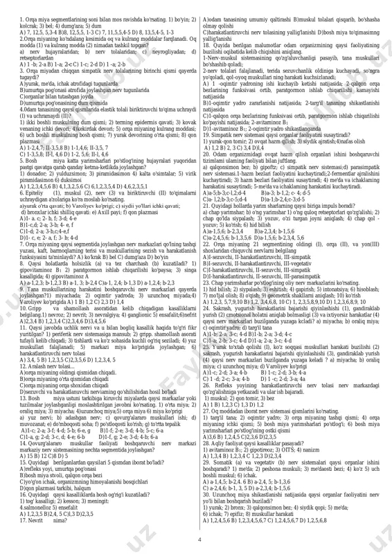 miya ko'prigiga; b) o'rta miyaga c) miyachaga; d) orqa miyadagi quyi nerv markazlariga; e) oraliq miyaga a) 1 -d; 2-a; 3-a; 4-a b) 1 -e; 2-c; 3-b; 4-a c) 1 -d; 2-a; 3-a; 4-b d) 1-b; 2-e; 3-a; 4-a 20. teridagi issiqni va sovuqni sezuvchi retseptorlaming bir-biriga nisbati qanday bo'ladi? a) 1:9 b)3:l c)9:l d) 10:1 21. teri analizatorining periferik (a), po'stloqosti (b) va oliy nerv markazlari (c) qayerda joylashgan? a)a - gipoderma; b - o'rta miya; c - bosh miya po'stlog'ining yuqori va o'rta sohasida b)a - derma; b - miya ko'prigi; c - bosh miya po'stlog'ining yuqori va o'rta sohasida c)a - derma; b - oraliq miya; c - bosh miya po'stlog'ining tepa qismini o'rta sohasida d)a - gipoderma; b - oraliq miya; c - bosh miya po'stlog'ining yuqori va o'rta sohasida 22. ko'zning yordamchi qismlarini aniqlang. 1) yosh bezlari; 2) shox parda; 3) kipriklar, 4)shishasimon tana; 5) …