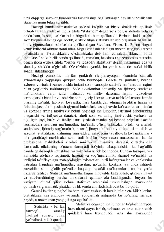 izda mamlakat iqtsodiyoti va aholisi haqidagi ma’lumotlar to’plami statistika deb yuritilsa ham, ammo u o’tgan asrlardagi “davlatshunoslik” dan tubdan farq qiladi. hozirgi zamon statistikasi davlatshu-noslikdan axborotlar-ning to’laligi, turli tumanligi va xarakteri bilan tubdan farq qiladi. bu farq nafaqat axborot turlari ko’pligi va to’laligida ko’zga tashlanib qolmasdan, shu bilan birga ularning xarakterida ham yaqqol kuzatiladi. endi statistika deganda faqat miqdoriy ifodalangan axborotlar tushuniladi. masalan, muayyan davlatda qanday siyosiy tizim xukmronligi, qaysi til davlat tili ekanligi statistikaga hyech qanday aloqasi yo’q, ammo siyosiy firqolar soni, ularning maqsadi, a’zolar soni va boshqa belgilar bo’yicha taqsimlanishi, yetakchi firqo tashkilotlari a’zolarining ijtimoiy holati, yoshi, jinsi va boshqa belgilari bo’yicha taqsimoti, qaysi tilda qancha aholi gaplashishi va hokazolar - bular statistikadir. mamlakat hududiy bo’linmalarining ro’yhati yoki jo’g’rofiy xaritada joylanishi statistika emas, biroq aholini soni, sanoat tarmoqlari va hokazolarning hududiy kesimda taqsimoti statistikadir. statistikaga oid ma’lumotlar uchun umumiy o’ziga xos xususiyat shundan iboratki, ular ayrim yakka hodisalarga …