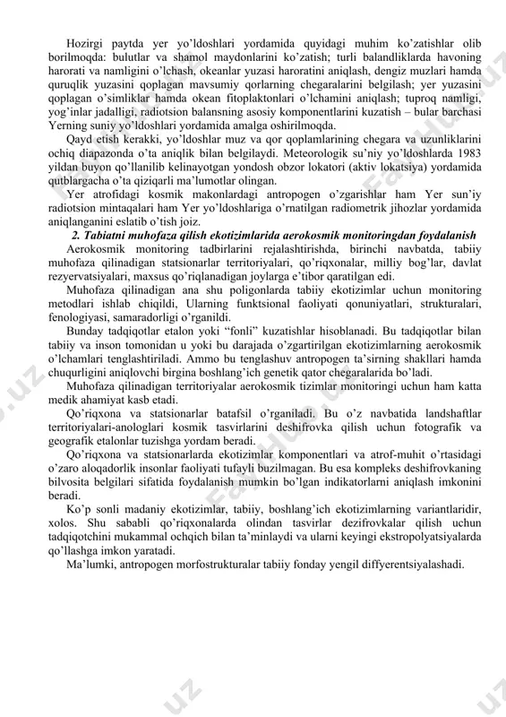 tashqari atrof muhitni shovqin va elektromagnit maydon fizik omillarning salbiy ta’siri (ifloshlanishi) ko’zatiladi. geoekologik monitoringda esa atrof-muhitning geotizimlarida (shu bilan birga tabiiy ekotizimlarda), hamda qayta o’zgargan tabiiy-texnik (agrotizimlar, shahar muhiti, sanoati rivojlangan muhit va hakozo) muhitning o’zgarishlari ko’zatiladi. geoekologik monitoringda tabiiy qo’riqxonalar, qishloq xo’jalik tajriba stantsiyalari, o’rmonchilik tajriba uchastkalarining ma’lumotlaridan foydalaniladi. biosferali monitoringning vazifasi-butun biosferada kechayotgan jarayonlarni ko’zatish, nazorat qilishdan iborat bo’lib, tabiat bilan inson o’rtasidagi munosabatlar ta’sirining ham ijobiy, ham salbiy natijalarini aniqlashdan iboratdir. ekologik monitoringda yer su’niy yo’ldoshlari tizimidan foydalanish. hozirgi paytda fan-texnikaning zamonabiy taraqqiyoti tufayli yerning suniy yo’ldoshlari yordamida ko’plab meteorologik o’lchamlar va asosiy iqlimiy tavsifnomalarni o’lchash mumkin bo’lib qoldi. amalda mavjud hamda rivojlanayotgan yer suniy yo’ldoshlari tizimining imkoniyatlarini yer iqlimi hamda iqlim tizimi holatlari, haqida yanada aniqroq maqsadlarga yo’naltirish uchun u yoki bu o’lchamlarni tashkillashtirishda yer suniy yo’ldoshlari tizimi faoliyatini quyidagi ko’rinishlarga ajratish mumkin: 1. meteorologik o’lchamlar va boshqa ma’lumotlarni olishda yer ustki ko’zatuv vositalari mavjud …
