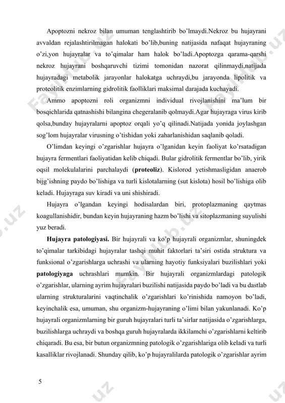 ’lganda, o’limoldi o’zgarishlari -nekrobioz kuzatiladi. apoptozni nekroz bilan umuman tenglashtirib bo’lmaydi.nekroz bu hujayrani avvaldan rejalashtirilmagan halokati bo’lib,buning natijasida nafaqat hujayraning o’zi,yon hujayralar va to’qimalar ham halok bo’ladi.apoptozga qarama-qarshi nekroz hujayrani boshqaruvchi tizimi tomonidan nazorat qilinmaydi,natijada hujayradagi metabolik jarayonlar halokatga uchraydi,bu jarayonda lipolitik va proteolitik enzimlarning gidrolitik faolliklari maksimal darajada kuchayadi. ammo apoptozni roli organizmni individual rivojlanishini ma’lum bir bosqichlarida qatnashishi bilangina chegeralanib qolmaydi.agar hujayraga virus kirib qolsa,bunday hujayralarni apoptoz orqali yo’q qilinadi.natijada yonida joylashgan sog’lom hujayralar virusning o’tishidan yoki zaharlanishidan saqlanib qoladi. o’limdan keyingi o’zgarishlar hujayra o’lganidan keyin faoliyat ko’rsatadigan hujayra fermentlari faoliyatidan kelib chiqadi. bular gidrolitik fermentlar bo’lib, yirik oqsil molekulalarini parchalaydi (proteoliz). kislorod yetishmasligidan anaerob bijg’ishning paydo bo’lishiga va turli kislotalarning (sut kislota) hosil bo’lishiga olib keladi. hujayraga suv kiradi va uni shishiradi. hujayra o’lgandan keyingi hodisalardan biri, protoplazmaning qaytmas koagullanishidir, bundan keyin hujayraning hazm bo’lishi va sitoplazmaning suyulishi yuz beradi. hujayra patologiyasi. bir hujayrali va ko’p hujayrali …