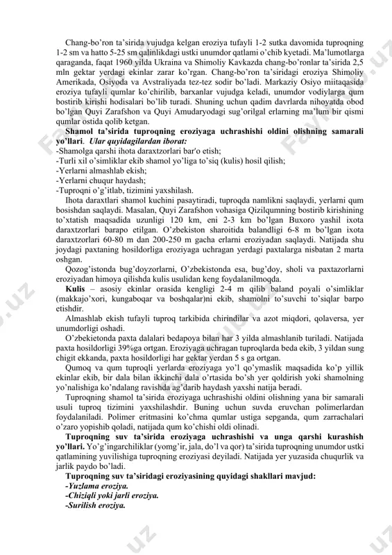 ing mineral va mahalliy o’g’itlarga boy qatlami jiddiy zarar ko’radi, qolaversa, bu holat aholi salomatligiga va atrof-muhit musaffoligiga salbiy ta’sir ko’rsatadi. 5.1.2 tuproq eroziyasi, uning turlari (tabiiy va sun’iy eroziya, suv va shamol eroziyasi) va unga qarshi kurash yo’llari. yer usti ekotizimlarining degradatsiyasi; yer yuzasi ustki unumdor qismining suv yuvib yoki shamol ta’sirida uchirib olib ketilishi eroziya deyiladi. “eroziya” lotin tilidan olingan bo’lib, “yeyilish”,”nurash” degan ma’nolarni bildiradi. tabiiy va sunʹiy eroziya hamda unga qarshi kurash chora tadbirlari. tuproqning shamol ta’sirida eroziyaga uchrashishi ba’zan deflyatsiya -deb ham ataladi. “deflyatsiya” yunon tilidan olingan bo’lib, “deflo” – puflayman demakdir. deflyatsiya – yer yuzasidagi tuproq va jinslar (quruq va kichik zarrachalar)ning shamol ta’sirida yemrilib, uchirilib boshqa joylarga ko’chishidir. shamol ta’sirida tuproqning chirindili ustki unumdor qismi, ba’zan esa haydalgan qismi butunlay uchirib ketiladi. natijada tuproq tarkibida o’simlikning o’sishi uchun zarur elimentlar kamayib, tuproq unumdorligi keskin pasayadi va ekin uchun yaroqsiz bo’lib qoladi. ba’zan esa shamol …