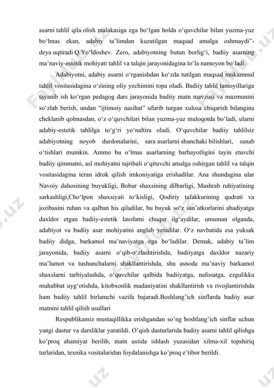 o‘ladi, ularni adabiy-estetik tahlilga to‘g‘ri yo‘naltira oladi. o‘quvchilar badiiy tahlilsiz adabiyotning noyob durdonalarini, sara asarlarni shunchaki bilishlari, sanab o‘tishlari mumkin. ammo bu o‘lmas asarlarning barhayotligini tayin etuvchi badiiy qimmatni, asl mohiyatni tajribali o‘qituvchi amalga oshirgan tahlil va talqin vositasidagina teran idrok qilish imkoniyatiga erishadilar. ana shundagina ular navoiy dahosining buyukligi, bobur shaxsining dilbarligi, mashrab ruhiyatining sarkashligi,cho‘lpon shaxsiyati to‘kisligi, qodiriy tafakkurining qudrati va jozibasini ruhan va qalban his qiladilar, bu buyuk so‘z san’atkorlarini abadiyatga daxldor etgan badiiy-estetik latofatni chuqur ilg‘aydilar, umuman olganda, adabiyot va badiiy asar mohiyatini anglab yetadilar. o‘z navbatida esa yuksak badiiy didga, barkamol ma’naviyatga ega bo‘ladilar. demak, adabiy ta’lim jarayonida, badiiy asarni o‘qib-o‘zlashtirishda, badiiyatga daxldor nazariy ma’lumot va tushunchalarni shakllantirishda, shu asnoda ma’naviy barkamol shaxslarni tarbiyalashda, o‘quvchilar qalbida badiiyatga, nafosatga, ezgulikka muhabbat uyg‘otishda, kitobxonlik madaniyatini shakllantirish va rivojlantirishda ham badiiy tahlil birlamchi vazifa bajaradi.boshlang’ich sinflarda badiiy asar matnini tahlil qilish usullari respublikamiz mustaqillikka erishgandan so’ng boshlang’ich sinflar uchun …