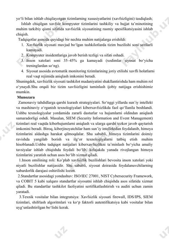 dini olish yoki uzatish yo‘llari aniqlanadi. 4.siyosatni hujjatlashtirish: siyosatning asosiy qismlari:maqsad va qamrov, tizimga kirish qoidalari, ma’lumotlarni zaxiralash va shifrlash tartiblari, insidentlarga javob berish rejasi, nazorat va javobgarlik mexanizmlaridir. 5.amalga oshirish va tarqatish: siyosat foydalanuvchilariga yetkaziladi, ularning roziligi olinadi. yangi siyosat bo‘yicha treninglar o‘tkaziladi. natijalar tarmoq va dasturiy ta’minot xavfsizligi. tarmoq xavfsizligini ta’minlash uchun zamonaviy himoya texnologiyalaridan foydalanish samarali natija berganligi aniqlandi. xususan, firewall, ids/ips tizimlari va vpn texnologiyalaridan foydalanish kiberhujumlarni sezilarli darajada kamaytirishga yordam beradi. dasturiy ta’minot xavfsizligi bo‘yicha olib borilgan tadqiqotlar shuni ko‘rsatdiki, dasturiy kodni ishlab chiqish jarayonida secure software development life cycle (sdlc) tamoyillariga rioya qilish tizim xavfsizligini oshirishga yordam beradi. kod skanerlash va xavfsizlik tahlili vositalaridan foydalanish zaifliklarni aniqlash va ularni bartaraf etishda muhim ahamiyat kasb etadi. [endnoteref:3] [3: file:///c:/users/user/downloads/ilm-fan+0726.pdf ] xavfsizlik modellari xavfsiz kompyuter tizimlarini ishlab chiqish va tadqiq qilishda muhim rol o‘ynaydi, chunki ular quyidagi muhim vazifalarni hal qilishni o‘z ichiga olgan tizimli muhandislik …