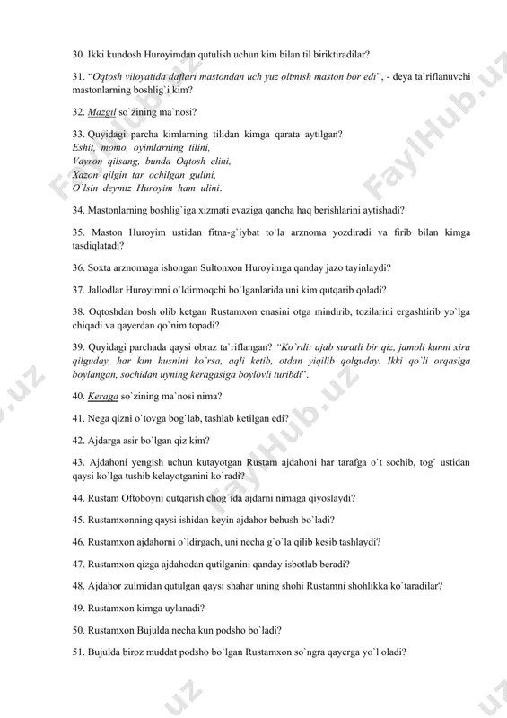 oyatida daftari mastondan uch yuz oltmish maston bor edi”, - deya ta`riflanuvchi mastonlarning boshlig`i kim? 32. mazgil so`zining ma`nosi? 33. quyidagi parcha kimlarning tilidan kimga qarata aytilgan? eshit, momo, oyimlarning tilini, vayron qilsang, bunda oqtosh elini, xazon qilgin tar ochilgan gulini, o`lsin deymiz huroyim ham ulini. 34. mastonlarning boshlig`iga xizmati evaziga qancha haq berishlarini aytishadi? 35. maston huroyim ustidan fitna-g`iybat to`la arznoma yozdiradi va firib bilan kimga tasdiqlatadi? 36. soxta arznomaga ishongan sultonxon huroyimga qanday jazo tayinlaydi? 37. jallodlar huroyimni o`ldirmoqchi bo`lganlarida uni kim qutqarib qoladi? 38. oqtoshdan bosh olib ketgan rustamxon enasini otga mindirib, tozilarini ergashtirib yo`lga chiqadi va qayerdan qo`nim topadi? 39. quyidagi parchada qaysi obraz ta`riflangan? “ko`rdi: ajab suratli bir qiz, jamoli kunni xira qilguday, har kim husnini ko`rsa, aqli ketib, otdan yiqilib qolguday. ikki qo`li orqasiga boylangan, sochidan uyning keragasiga boylovli turibdi”. 40. keraga so`zining ma`nosi nima? 41. nega qizni o`tovga bog`lab, tashlab ketilgan edi? 42. …