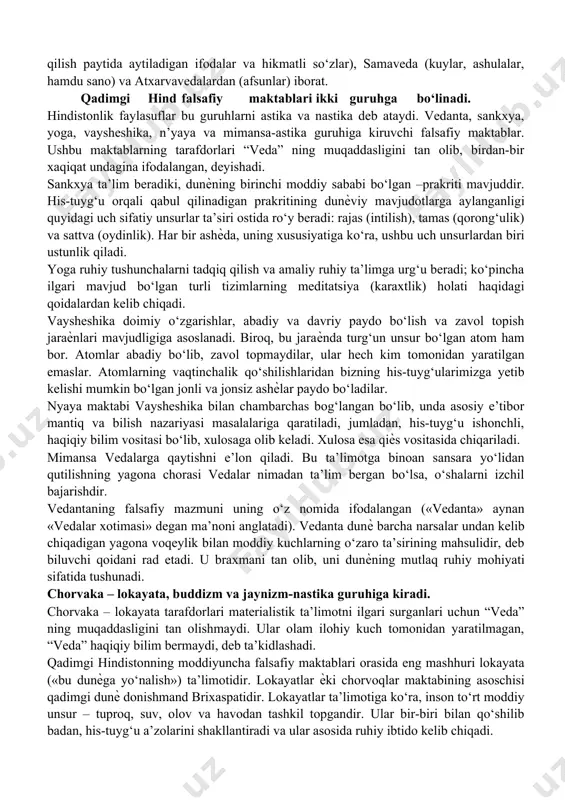 tarzida bo‘lsa-da, dunѐviy bilimlar, ilmiy qarashlar xam asta-sekin shakllana boshlagan. bu qarashlar insoniyat falsafiy fikrlari rivojlanishidagi muhim «qadamlar» bo‘ldi. qadimgi hindiston falsafasi falsafiy fikrlar, yaxlit ѐki sistemali bir dunѐqarash sifatida keyinchalik, miloddan avvalgi ii asrning oxiri va i asrning boshlarida qadimgi hindiston mamlakatlarida yuzaga keldi. bu vaqtlarda hindiston madaniy ma’naviy jihatdan nihoyatda rivojlangan mamlakat edi. hindistonning qadimiy dini, falsafiy merosi, madaniyati ravnaqi uning ѐzma ѐdgorliklarida, asosan vedalarda (bilimlar diniy gimnlar, qo‘shiqlar to‘plamida) o‘z ifodasini topgan. vedalar (samxitlar)ning eng muhimi rigveda (xudolarga madhiya) bo‘lib, u miloddan avvalgi vi – asda yaratilgan qolganlari esa yajurveda (qurbonlik qilish paytida aytiladigan ifodalar va hikmatli so‘zlar), samaveda (kuylar, ashulalar, hamdu sano) va atxarvavedalardan (afsunlar) iborat. qadimgi hind falsafiy maktablari ikki guruhga bo‘linadi. hindistonlik faylasuflar bu guruhlarni astika va nastika deb ataydi. vedanta, sankxya, yoga, vaysheshika, n’yaya va mimansa-astika guruhiga kiruvchi falsafiy maktablar. ushbu maktablarning tarafdorlari “veda” ning muqaddasligini tan olib, birdan-bir xaqiqat undagina ifodalangan, deyishadi. …