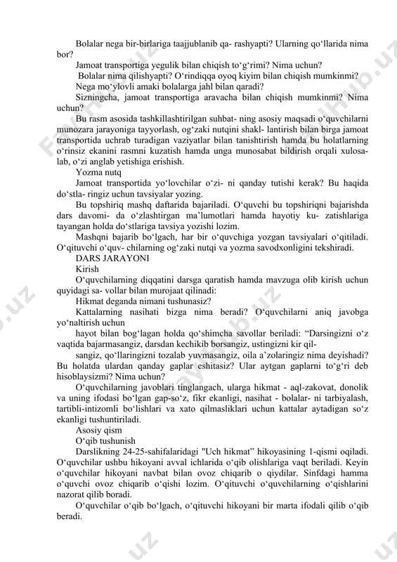 ozim. o‘ylab ko‘ring, nega taksi jamoat transporti hisoblanmaydi? bu savolga o‘quvchilar hayotiy kuzatishlari hamda yuqorida tanishgan ma’lumotlari asosida javob berishlari lozim. bunda o‘quvchilar taksini boshqa transport vositalari bilan taqqoslab, taksi yengil avtomobilda insonlarni manziliga yetkazish bilan shug‘ullanadigan transport vositasi ekani, ammo u ko‘pchilik insonlarga emas, balki bir yoki ikkita yo‘lovchiga xizmat qilgani hamda boradigan manzili o‘zgarib turgani uchun jamoat transporti deyilmasligini aytib berishi lozim. sizga qaysi transport ko‘proq yoqadi? nima uchun? bu savolga o‘quvchilar erkin fikrlab javob berishlari nazarda tutilgan. ular hayotiy kuzatishlari asosida o‘zlariga yoqqan transport vositasini aytib berishlari lozim. rasmlarga izoh bering. darslikda to‘rt xil vaziyat aks ettirilgan rasm berilgan. o‘quvchilar rasmdagi holatlarni izoh- lashlari hamda har bir vaziyatga munosabat bil- dirishlari lozim. o‘quvchilar rasm bilan tanishib chiqqanlari- dan so‘ng ularga rasmdagi holatlarni ochishga qaratilgan savollar bilan murojaat qilinadi: rasmda qayer tasvirlangan? buvi nega tik turibdi? lining shu holatda ke- tishi o‘rinlimi? bola nima bilan shug‘ullanyapti? uning bu …
