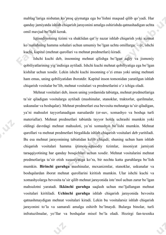 dmetlari esa bevosita mehnatga ta’sir qiladigan, ya’ni mahsulot tayyorlanadigan narsalardir (er-suv, xomashyo va boshqa turli materiallar). mehnat predmetlari tabiatda tayyor holda uchrashi mumkin yoki oldingi davrdagi mehnat mahsuloti, ya’ni xomashyo bo’lishi mumkin. mehnat qurollari va mehnat predmetlari birgalikda ishlab chiqarish vositalari deb yuritiladi. bu esa mehnat jarayonining tabiatidan kelib chiqadi; shuning uchun ham ishlab chiqarish vositalari hamma ijtimoiy-iqtisodiy tizimlar, insoniyat jarniyati taraqqiyotining har qanday bosqichlari uchun xosdir. mehnat vositalarini mehnat predmetlariga ta’sir etish xususiyatiga ko’ra, bir nechta katta guruhlarga bo’lish mumkin. birinchi guruhga mashinalar, mexanizmlar, stanoklar, uskunalar va boshqalardan iborat mehnat qurollarini kiritish mumkin. ular ishchi kuchi va xomashyolarga bevosita ta’sir qilib mehnat jarayonida iste’mol uchun zarur bo’lgan mahsulotni yaratadi. ikkinchi guruhga saqlash uchun mo’ljallangan mehnat vositalari kiritiladi. uchinchi guruhga ishlab chiqarish jarayonida bevosita qatnashmaydigan mehnat vositalari kiradi. lekin bu vositalarsiz ishlab chiqarish jarayonini to’la va samarali amalga oshirib bo’lmaydi. bularga binolar, turli infratuzilmalar, yo’llar va boshqalar misol bo’la oladi. …