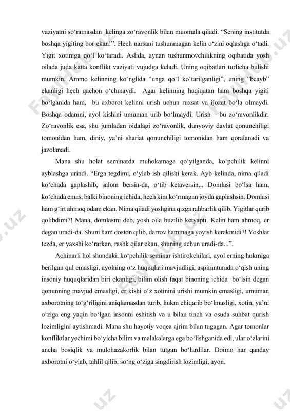 , salom bersin-da, o‘tib ketaversin... domlasi bo‘lsa ham, ko‘chada emas, balki binoning ichida, hech kim ko‘rmagan joyda gaplashsin. domlasi ham g‘irt ahmoq odam ekan. nima qiladi yoshgina qizga rahbarlik qilib. yigitlar qurib qolibdimi?! mana, domlasini deb, yosh oila buzilib ketyapti. kelin ham ahmoq, er degan uradi-da. shuni ham doston qilib, darrov hammaga yoyish kerakmidi?! yoshlar tezda, er yaxshi ko‘rarkan, rashk qilar ekan, shuning uchun uradi-da...”. achinarli hol shundaki, ko‘pchilik seminar ishtirokchilari, ayol erning hukmiga berilgan qul emasligi, ayolning o‘z huquqlari mavjudligi, aspiranturada o‘qish uning insoniy huquqlaridan biri ekanligi, bilim olish faqat binoning ichida bo‘lsin degan qonunning mavjud emasligi, er kishi o‘z xotinini urishi mumkin emasligi, umuman axborotning to‘g‘riligini aniqlamasdan turib, hukm chiqarib bo‘lmasligi, xotin, ya’ni o‘ziga eng yaqin bo‘lgan insonni eshitish va u bilan tinch va osuda suhbat qurish lozimligini aytishmadi. mana shu hayotiy voqea ajrim bilan tugagan. agar tomonlar konfliktlar yechimi bo‘yicha bilim va malakalarga ega bo‘lishganida edi, ular …