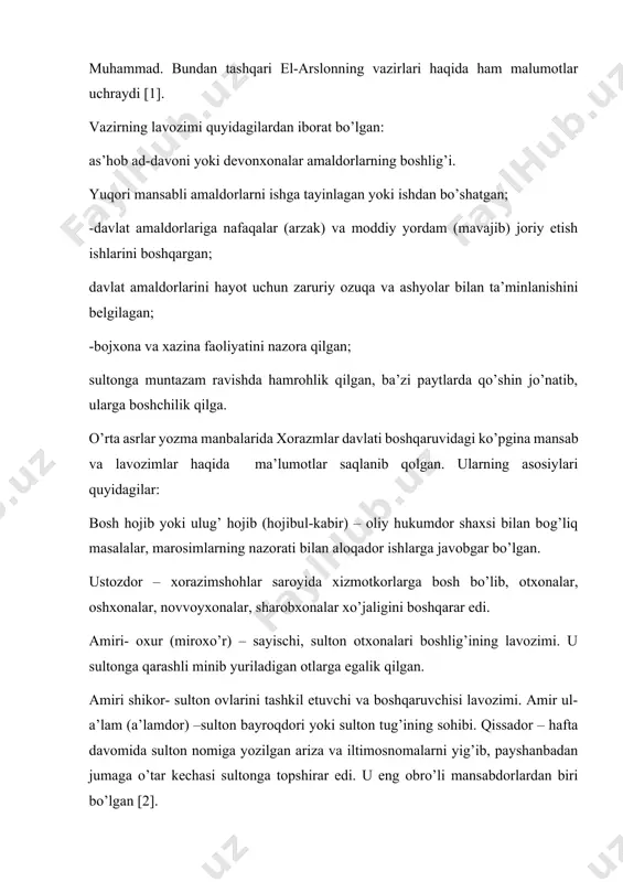 ri ma’lum. 1. shamsiddin abul fath, 2.abul muzaffar said, 3.bahovuddin al-isfaxoniy, 4.imom majididdin abu muhammad. bundan tashqari el-arslonning vazirlari haqida ham malumotlar uchraydi [1]. vazirning lavozimi quyidagilardan iborat bo’lgan: as’hob ad-davoni yoki devonxonalar amaldorlarning boshlig’i. yuqori mansabli amaldorlarni ishga tayinlagan yoki ishdan bo’shatgan; -davlat amaldorlariga nafaqalar (arzak) va moddiy yordam (mavajib) joriy etish ishlarini boshqargan; davlat amaldorlarini hayot uchun zaruriy ozuqa va ashyolar bilan ta’minlanishini belgilagan; -bojxona va xazina faoliyatini nazora qilgan; sultonga muntazam ravishda hamrohlik qilgan, ba’zi paytlarda qo’shin jo’natib, ularga boshchilik qilga. o’rta asrlar yozma manbalarida xorazmlar davlati boshqaruvidagi ko’pgina mansab va lavozimlar haqida ma’lumotlar saqlanib qolgan. ularning asosiylari quyidagilar: bosh hojib yoki ulug’ hojib (hojibul-kabir) – oliy hukumdor shaxsi bilan bog’liq masalalar, marosimlarning nazorati bilan aloqador ishlarga javobgar bo’lgan. ustozdor – xorazimshohlar saroyida xizmotkorlarga bosh bo’lib, otxonalar, oshxonalar, novvoyxonalar, sharobxonalar xo’jaligini boshqarar edi. amiri- oxur (miroxo’r) – sayischi, sulton otxonalari boshlig’ining lavozimi. u sultonga qarashli minib yuriladigan …
