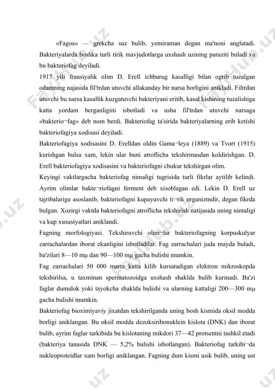 zoksiribonuklein kislota (dnk) dan iborat bulib, ayrim faglar tarkibida bu kislotaning mikdori 37—42 protsentni tashkil etadi (bakteriya tanasida dnk — 5,2% bulishi isbotlangan). bakteriofag tarkibi¬da nukleoproteidlar xam borligi aniklangan. fagning dum kismi usik bulib, uning ust kismi kiskaruvchan kobik bilan koplangan. elektron foto bilan suratga olib tekshirilganda bakteriofagning bakteriya tanasiga kanday ta'sir etishi va fagning kupayishi aniklangan va u 4 fazadan iborat. 1. adsorbsiya kilinadi. 2. bakteriya xujayrasiga kiradi. 3. bakteriya xujayrasida rivojlanadi. 4. bakteriya xujayrasini eritib, tashki muxitga chikadi. 1-faza. bunda fag zarrachasi bakteriyaning tanasiga kelib, dum kismi bilan yopishadi. 2-faza. fag bakteriya xujayra kobigini buzib ichkariga kiradi, yoki ichkariga kirmasdan uzining bosh kismidagi dnkni shprits singari xujayra ichiga yunaltiradi. 3-faza. bunda fag bakteriya xujayrasining xar xil kerakli moddalaridan oziklanib, bakteriya tanasida yashab kupaya boshlaydi, ya'ni maxsus erituvchi ferment xosil kilib, xujayraning oksil moddalarini eritib xazm kiladi, natijada kupayadi. 4-faza. bakteriofag zarrachalari kupaygan sari bak¬teriya ichida bosim ortadi, bakteriya …