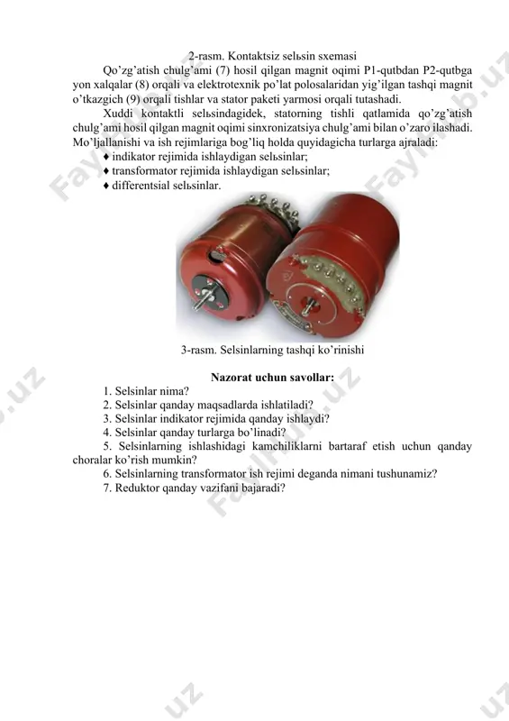 rotor paketlari listlari val o’qi bo’ylab parallel joylashadi (pozitsiya b), statorning asosiy paketi (4) odatdagi konstruktsiyaga ega va uning pazlarida (5) sinxronizatsiya chulg’amlari (6) joylashadi. qo’zg’atish chulg’ami (7) ikkita xalqa g’altakdan tuzilgan va ularning o’qlari rotor o’qi bilan mos keladi. 2-rasm. kontaktsiz selьsin sxemasi qo’zg’atish chulg’ami (7) hosil qilgan magnit oqimi p1-qutbdan p2-qutbga yon xalqalar (8) orqali va elektrotexnik po’lat polosalaridan yig’ilgan tashqi magnit o’tkazgich (9) orqali tishlar va stator paketi yarmosi orqali tutashadi. xuddi kontaktli selьsindagidek, statorning tishli qatlamida qo’zg’atish chulg’ami hosil qilgan magnit oqimi sinxronizatsiya chulg’ami bilan o’zaro ilashadi. mo’ljallanishi va ish rejimlariga bog’liq holda quyidagicha turlarga ajraladi: ♦ indikator rejimida ishlaydigan selьsinlar; ♦ transformator rejimida ishlaydigan selьsinlar; ♦ differentsial selьsinlar. 3-rasm. selsinlarning tashqi ko’rinishi nazorat uchun savollar: 1. selsinlar nima? 2. selsinlar qanday maqsadlarda ishlatiladi? 3. selsinlar indikator rejimida qanday ishlaydi? 4. selsinlar qanday turlarga bo’linadi? 5. selsinlarning ishlashidagi kamchiliklarni bartaraf etish uchun qanday choralar ko’rish mumkin? …
