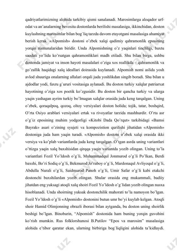 ni o’zbek xalqi qadimiy qahramonlik eposining yorqin namunalaridan biridir. unda alpomishning o’z yaqinlari tinchligi, baxtu saodati yo’lida ko’rsatgan qahramonliklari madh etiladi. shu bilan birga, ushbu dostonda jamiyat va inson hayoti masalalari o’ziga xos reallikda – qahramonlik va go’zallik haqidagi xalq ideallari doirasida kuylanadi. alpomish nomi aslida yosh avlod shuuriga onalarning allalari orqali juda yoshlikdan singib boradi. shu bilan u ajdodlar yodi, faxru g`ururi vositasiga aylanadi. bu doston turkiy xalqlar patriarxat hayotining o’ziga xos poetik ko’zgusidir. bu doston bir qancha turkiy va ularga yaqin yashagan ayrim turkiy bo’lmagan xalqlar orasida juda keng tarqalgan. uning o’zbek, qoraqalpoq, qozoq, oltoy versiyalari doston holida; tojik, tatar, boshqird, o’rta osiyo arablari versiyalari ertak va rivoyatlar tarzida mashhurdir. o’rta asr o’g`iz eposining muhim yodgorligi «kitobi dada qo’rqut» tarkibidagi «bamsi bayrak» asari o’zining syujeti va kompozistion qurilishi jihatidan «alpomish» dostoniga juda ham yaqin turadi. «alpomish» dostoni o’zbek xalqi orasida ikki versiya va ko’plab variantlarda juda keng tarqalgan. …