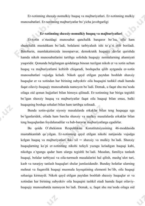 rjoy tanlash huquqlari shular jumlasidandir. bunday holatlar ularning mehnat va fuqarolik huquqi muomala layoqatining elementi bo`lib, oila huquqi sohasiga kirmaydi. nikoh qayd etilgan paytdan boshlab shaxsiy huquqlar er va xotindan har birining subyektiv oila huquqini tashkil etadi hamda faqat oilaviy-huquqiy munosabatda namoyon bo`ladi. demak, u, faqat shu ma’noda oilaga oid qonun hujjatlari bilan himoya qilinadi. er-xotinning har biriga tegishli bo`lgan shaxsiy huquq va majburiyatlar faqat oila huquqi bilangina emas, balki huquqning boshqa sohalari bilan ham tartibga solinadi. fuqarolarning sha’ni va qadr-qimmati o`zbekiston respublikasi fuqarolik kodeksining 20-100-moddasiga muvofiq himoya qilinadi. oilaviy munosabatlarda er-xotinning shaxsiy huquqlari mulkiy huquqlariga nisbatan ustuvor ahamiyatga ega bo`lib, ularning hajmi, mazmuni, xarakteri er va xotinning oilaviy huquqiy munosabatlarda qatnashuvchi sifatidagi huquqiy holatini belgilab beradi. oilada er va xotinning teng huquqliligi. konstitutsiyaning 18-moddasiga asoslangan va tenglik tamoyilidan kelib chiqib, oila kodeksining 19-moddasida oilada er va xotinning teng huquqliligi belgilab qo`yilgan. barcha huquqiy munosabatlarda er-xotin huquqning teng subyekti hisoblanib, …