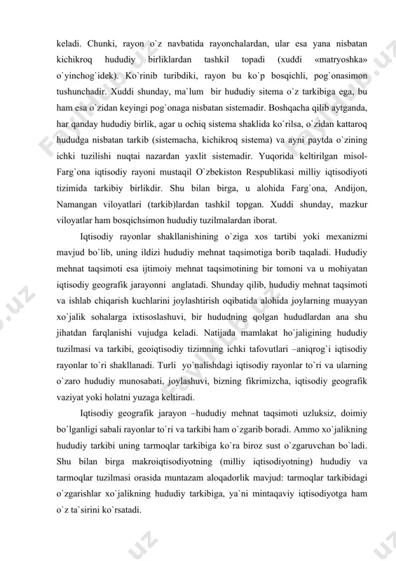 i. turli yo`nalishdagi iqtisodiy rayonlar to`ri va ularning o`zaro hududiy munosabati, joylashuvi, bizning fikrimizcha, iqtisodiy geografik vaziyat yoki holatni yuzaga keltiradi. iqtisodiy geografik jarayon –hududiy mehnat taqsimoti uzluksiz, doimiy bo`lganligi sabali rayonlar to`ri va tarkibi ham o`zgarib boradi. ammo xo`jalikning hududiy tarkibi uning tarmoqlar tarkibiga ko`ra biroz sust o`zgaruvchan bo`ladi. shu bilan birga makroiqtisodiyotning (milliy iqtisodiyotning) hududiy va tarmoqlar tuzilmasi orasida muntazam aloqadorlik mavjud: tarmoqlar tarkibidagi o`zgarishlar xo`jalikning hududiy tarkibiga, ya`ni mintaqaviy iqtisodiyotga ham o`z ta`sirini ko`rsatadi. iqtisodiy rayonlashtirish ma`lum prinsip va omillarga asoslanadi. ulardan eng muhimlari: xo`jalikning ixtisoslashuvi va kompleks (majmua shaklida) rivojlanishi, hududiy yaxlitlik yoki birlik, geografik o`rin, rayon hosil qiluvchi markaz-turli yiriklikdagi shaharlarning mavjudligi, ichki transport va boshqa infrastruktura elementlarining umumiyligi va xokazo. shu 4 qatorda ma`muriy-hududiy birliklar, ularning istiqbol rivojlanish muammolari va ustuvor yo`nalishalri ham e`tiborga olinadi. iqtisodiy rayonlashtirishni ikki xil amalga oshirish mumkin. birinchisida-mamlakat maydoni va uning ma`muriy birliklari turli miqdor va kattalikdagi hududlarga ajratiladi. …