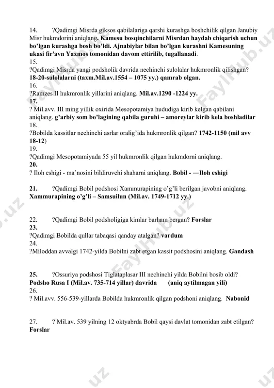 lgan. 16. ?ramzes ii hukmronlik yillarini aniqlang. mil.av.1290 -1224 yy. 17. ? mil.avv. iii ming yillik oxirida mеsopotamiya hududiga kirib kelgan qabilani aniqlang. g’arbiy som bo’lagining qabila guruhi – amorеylar kirib kеla boshladilar 18. ?bobilda kassitlar nechinchi asrlar oralig’ida hukmronlik qilgan? 1742-1150 (mil avv 18-12) 19. ?qadimgi mesopotamiyada 55 yil hukmronlik qilgan hukmdorni aniqlang. 20. ? iloh eshigi - ma’nosini bildiruvchi shaharni aniqlang. bobil - ―iloh eshigi 21. ?qadimgi bobil podshosi xammurapining o’g’li berilgan javobni aniqlang. xammurapining o’g’li – samsuilun (mil.av. 1749-1712 yy.) 22. ?qadimgi bobil podsholigiga kimlar barham bergan? forslar 23. ?qadimgi bobilda qullar tabaqasi qanday atalgan? vardum 24. ?miloddan avvalgi 1742-yilda bobilni zabt etgan kassit podshosini aniqlang. gandash 25. ?ossuriya podshosi tiglataplasar iii nechinchi yilda bobilni bosib oldi? podsho rusa i (mil.av. 735-714 yillar) davrida (aniq aytilmagan yili) 26. ? mil.avv. 556-539-yillarda bobilda hukmronlik qilgan podshoni aniqlang. nabonid 27. ? mil.av. 539 yilning 12 oktyabrda bobil qaysi davlat …