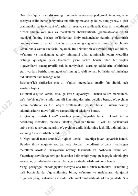 rni nazariy tekshirish va boshqalar tushiniladi. yuqoridagi savollarga berilgan javobdan kelib chiqib yangi pedagogik tehnologiya asosiydagi yondashuvlar esa kafolatlangan natijalar olish imkonini beradi. yangi pedagogik tehnologiyalar asosiyda ona tili o’qitish metodikasi ta’limninig turli bosqichlarida o’quvchilarning bilim, ko’nikma va malakalarni darajasini o’rganish yangi xulosalar asosiyda ta’limnitakomillashtirish siklini yaratadi. shu bilan birga nutqiy, orfografik va boshqa tipik xatolarni tekshiradi va ularni oldini oladi, olish, yo’qotish usullarini topadi. shunday qilib, ona tili o’qitish metodikasi ta’lim berish jarayonida o’quvchilarning bilish faolligini va mustaqilligini, tafakkur va nutqini yaxshi o’stirish bilim, ko’nikma va malakalarning puxta bo’lishini ta’minlaydi, yangi metodik yondashuvlarga asoslanadi. ona tili o’qitishning har bir bosqichi o’z xususiyatlariga ega bo’lib, maktabgacha tarbiya metodikasi ona tilini o’rganishda, asosan, bolalarning nutqini o’stirishni, nutqiy mustaqillikni shakllantirishga asoslanadi. boshlang’ich sinflarda o’quvchilar nutqini o’stirishdan tashqari, savod o’rgatish metodikasi, yangi elementar o’qish va yozishga o’rgatish qonun - qoidalarga asoslanadi. bolalarga savod o’rgatish pedogogikasi ijtimoiy hayotda ham juda jiddiy qo’yilgan muammodir. chunki …