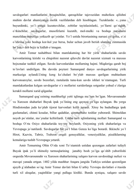 uzidan muhofaza qilishni muhim davlat ahamiyatiga molik vazifalardan deb hisoblagan. tuzuklarda: «...yana buyurdimki, yo`l ustiga kuzatuvchilar, zobitlar tayinlasin​lar​ki, yo`llarni qo`riqlab, o`tkinchilar, savdogarlar, musofirlarni kuzatib, mol-mulki va boshqa narsalarni manzildan-manzilga yetkazib qo`ysinlar. yo`l ustida birortasining narsasi yo`qolsa, o`zi o`ldirilsa yoki boshqa kor-hol yuz bersa, bular uchun javob berish ularning zimmasida bo`lsin.» deb bejiz ta`kidlab o`tmagan. amir temur tashabbusi bilan mamlakatning har bir yirik shaharlarida savdo karvonlarining kirishi va chiqishini nazorat qiluvchi davlat nazorat xizmati va maxsus bojxonalar tashkil etilgan. savdo karvonlaridan mollarning hajmi. miqdoriga qarab boj to`lovlari undirilgan. bu davrda poytaxt samarqand dunyo savdogarlarining yirik markaziga aylandi.uning keng ko`chalari bo`ylab maxsus qurilgan muhtasham karvonsaroylar, savdo bozorlari, rastalarda tunu-kun savdo ishlari to`xtamagan. turli mamlakatlardan kelgan savdogarlar o`z mollarini xaridorlarga sotganlar yohud o`zlariga kerakli mollarni xarid qilganlar. samarqand qog`ozining mashhurligi yetti iqlimga ma`lum bo`lgan. movarounnahr va xuroson shaharlari buyuk ipak yo`lining eng qaynoq yo`liga aylangan. bu yerga hindistondan juda ko`plab tijorat karvonlari kelib …