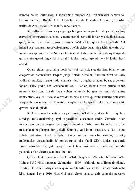 lida potentsial hosil bo’ladi. bun​da kolloid zarracha sirtidagi н2sio3 molekulalari dissotsilanib, в+ ionlari suyuqlikka o’tadi. sio2-3 ionlari esa qattiq fazaga adsorbi​lanadi. qator yuqori molekulyar birikmalar eritmalarida ham shu yo’sinda qo’sh elektr qavati hosil bo’ladi. qo’sh elektr qavatning hosil bo’lishi haqidagi ta‘limotni birinchi bo’lib kvinke 1859 yilda yaratgan, gelmgolts 1879 ishlarida bu ta‘limot rivojlandi. elektrolitik dissotsiatsiya nazariyasi rivojlanishi va ionlar haqida tushuncha kiritilgandan keyin 1910 yilda gui qush elektr qavatga doir yangicha nazariya yaratdi. gui nazariyasiga ko’ra qo’sh elektr qavat diffuzion harakterga ega. qo’sh elektr qavatning hozirgi zamon ta‘limotiga ko’ra suyuq va qattiq fazalar bir-biriga nisbatan harakatlanganda ularning o’zaro ishqalanish tekisligi qattiq fazadan ma‘lum masofada yotadi. 2-3 molekula qalinlikdagi suyuqlik qavati fazalar o’zaro harakatlanganda qattiq faza bilan birga quzg’olmas holda saqlanib, u bilan birga harakat qiladi. boshqacha aytganda, kolloid zarracha sirtida adsorbtsion qavat hosil bo’lib, bu qavatga faqatgina qattiq faza zaryadiga qarama-qarshi zaryadli potentsial aniqlovchi ionlargina emas, balki qisman qarshi ionlar …