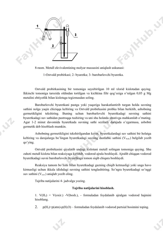 riladi. tajriba natijalarini hisoblash 1. chinni tigelning og’irligi (a). 2. magniy qirindisining og’irligi (v). 3. chinni tigelning magniy oksid bilan og’irligi (c). 4. hosil qilingan magniy oksidining og’irligi (c – a). 5. magniy bilan birikkan kislorodning og’irligi (c – a) – v 6. magniyning ekvivalenti e = 2-tajriba. tajriba ma’lum miqdorda olingan metallning suyultirilgan xlorid kislotadan siqib chiqaradigan vodorod hajmini o’lchashga asoslangan: me + 2hclh2 + meclx. bu tajriba 8-rasmda ko’rsatilgan germetik asbobda bajariladi. 8-rasm. metall ekvivalentining molyar massasini aniqlash uskunasi: 1-ostvald probirkasi; 2- byuretka; 3- barobarlovchi byuretka. ostvald probirkasining bir tomoniga suyultirilgan 10 ml xlorid kislotadan quying. ikkinchi tomoniga tarozida oldindan tortilgan va kichkina filtr qog’oziga o’ralgan 0,05 g mg metalini ehtiyotlik bilan kislotaga tegizmasdan soling. barobarlovchi byuretkani pastga yoki yuqoriga harakatlantirib turgan holda suvning sathini nolga yaqin chiziqqa keltiring va ostvald probirkasini probka bilan berkitib, asbobning germetikligini tekshiring. buning uchun barobarlovchi byuretkadagi suvning sathini byuretkadagi suv sathidan pastroqqa …