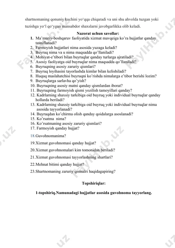 kka olib keladi. nazorat uchun savollar: 1. ma’muriy-boshqaruv faoliyatida xizmat mavqeiga ko’ra hujjatlar qanday tasniflanadi? 1. farmoyish hujjatlari nima asosida yuzaga keladi? 1. buyruq nima va u nima maqsadda qo’llaniladi? 1. mohiyat-e’tibori bilan buyruqlar qanday turlarga ajratiladi? 1. asosiy faoliyatga oid buyruqlar nima maqsadda qo’llaniladi? 1. buyruqning asosiy zaruriy qismlari? 1. buyruq loyihasini tayorlashda kimlar bilan kelishiladi? 1. huquq maslahatchisi buyruqni ko’rishda nimalarga e’tibor berishi lozim? 1. buyruqlarga sarlavha qo’yish? 1. buyruqning asosiy matni qanday qismlardan iborat? 1. buyruqning farmoyish qismi yozilish tamoyillari qanday? 1. kadrlarning shaxsiy tarkibiga oid buyruq yoki individual buyruqlar qanday hollarda beriladi? 1. kadrlarning shaxsiy tarkibiga oid buyruq yoki individual buyruqlar nima asosida tayyorlanadi? 1. buyruqdan ko’chirma olish qanday qoidalarga asoslanadi? 1. ko’rsatma nima? 1. ko’rsatmaning asosiy zaruriy qismlari? 1. farmoyish qanday hujjat? 1. guvohnomanima? 1. xizmat guvohnomasi qanday hujjat? 1. xizmat guvohnomalari kim tomonidan beriladi? 1. xizmat guvohnomasi tayyorlashning shartlari? 1. mehnat bitimi qanday hujjat? …