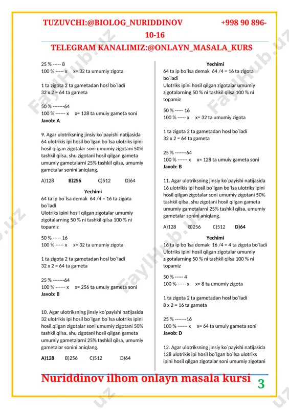 sa ulotriks ipini hosil qilgan zigotalar soni umumiy zigotani 25% tashkil qilsa, shu zigotani hosil qilgan gameta umumiy gametalarni 50% tashkil qilsa, umumiy gametalar sonini aniqlang. a)128 b)256 c)512 d)64 yechimi 64 ta ip bo`lsa demak 64 /4 = 16 ta zigota bo`ladi ulotriks ipini hosil qilgan zigotalar umumiy zigotalarning 25 % ni tashkil qilsa 100 % ni topamiz 25 % ----- 16 100 % ----- x x= 64 ta umumiy zigota 1 ta zigota 2 ta gametadan hosl bo`ladi 64 x 2 = 128 ta gameta 50 % -------128 100 % ------ x x= 256 ta umuiy gameta soni javob: b 8. agar ulotriksning jinsiy ko`payishi natijasida 32 ulotrikis ipi hosil bo`lgan bo`lsa ulotriks ipini hosil qilgan zigotalar soni umumiy zigotani 25% tashkil qilsa, shu zigotani hosil qilgan gameta umumiy gametalarni 50% tashkil qilsa, umumiy gametalar sonini aniqlang. a)128 b)256 c)512 d)64 yechimi 32 ta ip bo`lsa demak 32 …