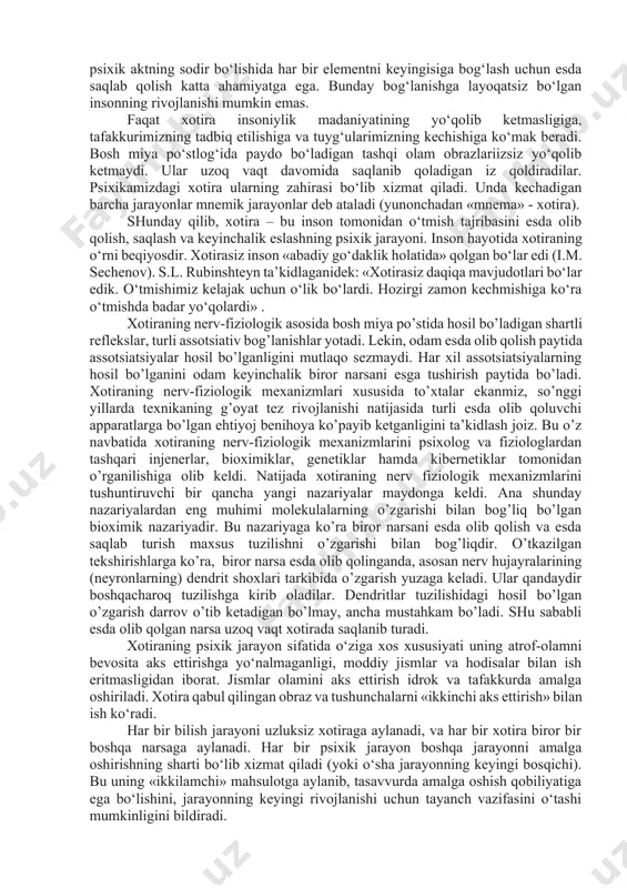 kin emas. faqat xotira insoniylik madaniyatining yo‘qolib ketmasligiga, tafakkurimizning tadbiq etilishiga va tuyg‘ularimizning kechishiga ko‘mak beradi. bosh miya po‘stlog‘ida paydo bo‘ladigan tashqi olam obrazlariizsiz yo‘qolib ketmaydi. ular uzoq vaqt davomida saqlanib qoladigan iz qoldiradilar. psixikamizdagi xotira ularning zahirasi bo‘lib xizmat qiladi. unda kechadigan barcha jarayonlar mnemik jarayonlar deb ataladi (yunonchadan «mnema» - xotira). shunday qilib, xotira – bu inson tomonidan o‘tmish tajribasini esda olib qolish, saqlash va keyinchalik eslashning psixik jarayoni. inson hayotida xotiraning o‘rni beqiyosdir. xotirasiz inson «abadiy go‘daklik holatida» qolgan bo‘lar edi (i.m. sechenov). s.l. rubinshteyn ta’kidlaganidek: «xotirasiz daqiqa mavjudotlari bo‘lar edik. o‘tmishimiz kelajak uchun o‘lik bo‘lardi. hozirgi zamon kechmishiga ko‘ra o‘tmishda badar yo‘qolardi» . xotiraning nerv-fiziologik asosida bosh miya po’stida hosil bo’ladigan shartli reflekslar, turli assotsiativ bog’lanishlar yotadi. lekin, odam esda olib qolish paytida assotsiatsiyalar hosil bo’lganligini mutlaqo sezmaydi. har xil assotsiatsiyalarning hosil bo’lganini odam keyinchalik biror narsani esga tushirish paytida bo’ladi. xotiraning nerv-fiziologik mexanizmlari xususida to’xtalar …