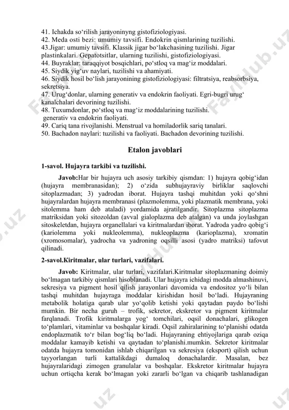 malari, morfofunksional tavsifi, tuzilishi. 38. quloq oldi so‘lak bezining morfofunksional xususiyatlari. 39. qizilo‘ngach: devorining tuzilishi va vazifalari. 40. me’da, umumiy tavsifi va devorining tuzilish prinsipi. 41. ichakda so‘rilish jarayoninyng gistofiziologiyasi. 42. meda osti bezi: umumiy tavsifi. endokrin qismlarining tuzilishi. 43.jigar: umumiy tavsifi. klassik jigar bo‘lakchasining tuzilishi. jigar plastinkalari. gepatotsitlar, ularning tuzilishi, gistofiziologiyasi. 44. buyraklar: taraqqiyot bosqichlari, po‘stloq va mag‘iz moddalari. 45. siydik yig‘uv naylari, tuzilishi va ahamiyati. 46. siydik hosil bo‘lish jarayonining gistofiziologiyasi: filtratsiya, reabsorbsiya, sekretsiya. 47. urug‘donlar, ularning generativ va endokrin faoliyati. egri-bugri urug‘ kanalchalari devorining tuzilishi. 48. tuxumdonlar, po‘stloq va mag‘iz moddalarining tuzilishi. generativ va endokrin faoliyati. 49. сariq tana rivojlanishi. menstrual va homiladorlik sariq tanalari. 50. bachadon naylari: tuzilishi va faoliyati. bachadon devorining tuzilishi. etalon javoblari 1-savol. hujayra tarkibi va tuzilishi. javob:har bir hujayra uch asosiy tarkibiy qismdan: 1) hujayra qobig‘idan (hujayra membranasidan); 2) o‘zida subhujayraviy birliklar saqlovchi sitoplazmadan; 3) yadrodan iborat. hujayra tashqi muhitdan yoki qo‘shni …