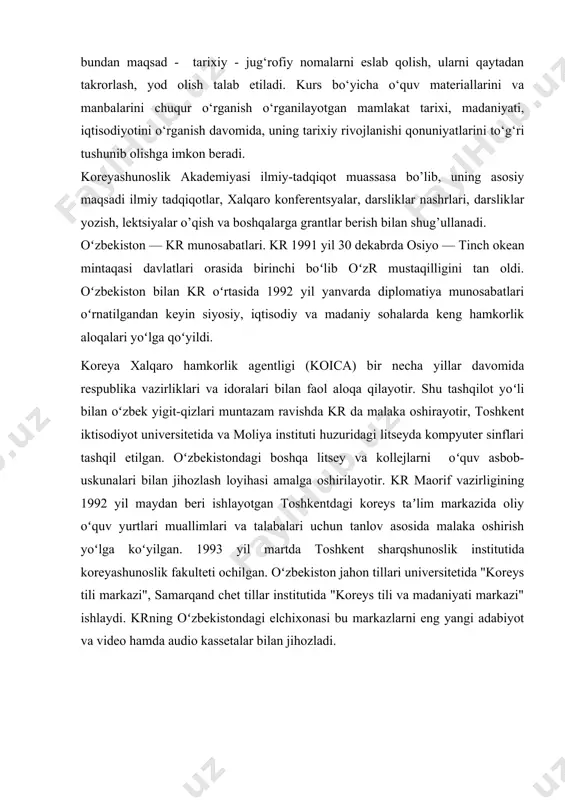 ganilayotgan mamlakat tarixi, madaniyati, iqtisodiyotini o‘rganish davomida, uning tarixiy rivojlanishi qonuniyatlarini to‘g‘ri tushunib olishga imkon beradi. koreyashunoslik akademiyasi ilmiy-tadqiqot muassasa bo’lib, uning asosiy maqsadi ilmiy tadqiqotlar, xalqaro konferentsyalar, darsliklar nashrlari, darsliklar yozish, lektsiyalar o’qish va boshqalarga grantlar berish bilan shug’ullanadi. oʻzbekiston — kr munosabatlari. kr 1991 yil 30 dekabrda osiyo — tinch okean mintaqasi davlatlari orasida birinchi boʻlib oʻzr mustaqilligini tan oldi. oʻzbekiston bilan kr oʻrtasida 1992 yil yanvarda diplomatiya munosabatlari oʻrnatilgandan keyin siyosiy, iqtisodiy va madaniy sohalarda keng hamkorlik aloqalari yoʻlga qoʻyildi. koreya xalqaro hamkorlik agentligi (koica) bir necha yillar davomida respublika vazirliklari va idoralari bilan faol aloqa qilayotir. shu tashqilot yoʻli bilan oʻzbek yigit-qizlari muntazam ravishda kr da malaka oshirayotir, toshkent iktisodiyot universitetida va moliya instituti huzuridagi litseyda kompyuter sinflari tashqil etilgan. oʻzbekistondagi boshqa litsey va kollejlarni oʻquv asbob-uskunalari bilan jihozlash loyihasi amalga oshirilayotir. kr maorif vazirligining 1992 yil maydan beri ishlayotgan toshkentdagi koreys taʼlim markazida oliy oʻquv …