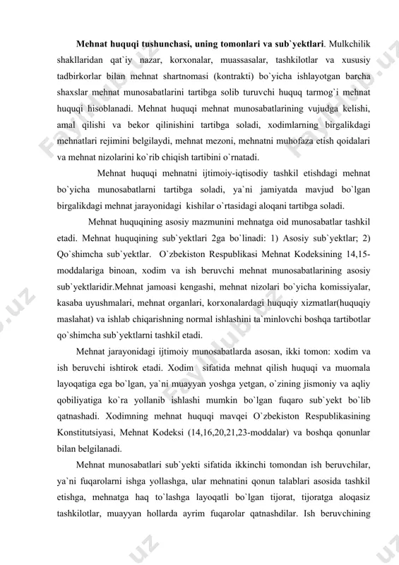 bekiston respublikasining konstitutsiyasi, mehnat kodeksi (14,16,20,21,23-moddalar) va boshqa qonunlar bilan belgilanadi. mehnat munosabatlari sub`yekti sifatida ikkinchi tomondan ish beruvchilar, ya`ni fuqarolarni ishga yollashga, ular mehnatini qonun talablari asosida tashkil etishga, mehnatga haq to`lashga layoqatli bo`lgan tijorat, tijoratga aloqasiz tashkilotlar, muayyan hollarda ayrim fuqarolar qatnashdilar. ish beruvchining yuridik mavqei o`zbekison respublikasining konstitutsiyasi, fuqarolik kodeksi, mehnat kodeksi, o`zbekiston respublikasining “tadbirkorlik va tadbirkorlik faoliyati erkinliklarining kafolatlari to`g`risida”gi qonuni va qonunchilik hujjatlariga ko`ra belgilanadi. shu o`rinda ta`kidlash lozimki, yuridik shaxs tuzmagan holda tadbirkorlik bilan shug`ullanuvchi yakka tadbirkorlar faoliyati o`zlarining shaxsiy mehnatlari bilan tadbirkorlik faoliyati olib borishlari mumkin, ya`ni ular yollanma mehnatdan foydalanishlari mumkin emas va shu sababli mehnat huquqining sub`yekti bo`lolmaydilar. mehnat huquqining manbalari. mehnat huquqining manbalari,bu-sohadagi huquqiy munosabatlarga tadbiq etiladigan qonunlar va boshqa qonun hujjatlaridan iborat. shu sababli muayyan hayotiy vaziyatlarga mos keluvchi me`yoriy hujjatlarni tanlay bilish, ularni to`g`ri tadbiq etish ko`p jihatdan ushbu mavzuni to`liq o`zlashtirishga, talaba mehnat huquqiga oid me`yoriy-huquqiy hujjatlarning …