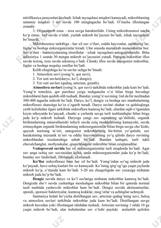 uchraydi. suvda mikroblarning bo’lishi ko’p omillarga bog’liq: undagi organik moddalar miqdoriga, suv havzasining joylashishi va ifloslanish darajasiga, suv oqimi tezligiga, muhit haroratiga va yil fasli va h.k.lar. suvda yashaydigan, sharoitiga moslashgan o’zining mikroblari bor va tashqaridan tushgan mikroblar bo’ladi. suvda mikrobosenoz bo’lishiga qarab u uchta zonaga bo’linadi. 1. polisaprob zona – suv juda ifloslangan, kislorodi kam, organik birikmalarga boy. bunday suvning 1 mlda bir nechta milliongacha mikroblar bo’ladi. ko’proq ye. - coli va anoerob bakteriyalar bo’lib chirish va bijg’ish jarayonlarini keltirib chiqaradi. 2. mezosaprob zona – organik moddalari kamroq bo’lgan muhitda mikrobosenoz rivojlanadi. unda kuchli mineralizasiya, shuningdek oksidlanish va nitrifikasiya jarayonlari kechadi. ichak tayoqchasi miqdori kamayadi, mikroblarning umumiy miqdori 1 ml suvda 100 mingtagacha bo’ladi. o’rtacha ifloslangan zonadir. 3. oligasaprob zona – toza suvga harakterlidir. uning mikrobosenozi uncha ko’p emas: 1ml suvda o’nlab, yuzlab mikrob hu’jayrasi bo’ladi, ichak tayoqchasi bo’lmaydi. mikrobosenoz tarkibiga - har xil suv o’tlari, sodda hayvonlar, zamburug’lar, …