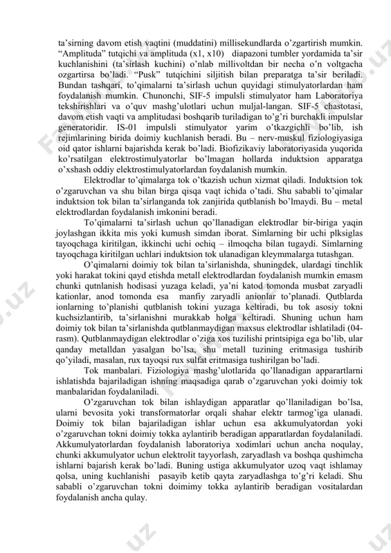 lardan iborat tebranishlar generatoridir. bu apparat o’zgaruvchan tok tarmog’iga ulanadi. unda elektrodlarni ulash uchun maxsus nuqtalar va paneli yuzasida tutqichlari hamda shkalalari bor. “chastota” tutqichlarini burash bilan 1soniyada kerakli chastotadagi ta’sirni berish va boshqarish tutqichi orqali har bir ta’sirning davom etish vaqtini (muddatini) millisekundlarda o’zgartirish mumkin. “amplituda” tutqichi va amplituda (x1, x10) diapazoni tumbler yordamida ta’sir kuchlanishini (ta’sirlash kuchini) o’nlab millivoltdan bir necha o’n voltgacha ozgartirsa bo’ladi. “pusk” tutqichini siljitish bilan preparatga ta’sir beriladi. bundan tashqari, to’qimalarni ta’sirlash uchun quyidagi stimulyatorlardan ham foydalanish mumkin. chunonchi, sif-5 impulsli stimulyator ham laboratoriya tekshirishlari va o’quv mashg’ulotlari uchun muljal-langan. sif-5 chastotasi, davom etish vaqti va amplitudasi boshqarib turiladigan to’g’ri burchakli impulslar generatoridir. is-01 impulsli stimulyator yarim o’tkazgichli bo’lib, ish rejimlarining birida doimiy kuchlanish beradi. bu – nerv-muskul fiziologiyasiga oid qator ishlarni bajarishda kerak bo’ladi. biofizikaviy laboratoriyasida yuqorida ko’rsatilgan elektrostimulyatorlar bo’lmagan hollarda induktsion apparatga o’xshash oddiy elektrostimulyatorlardan foydalanish mumkin. elektrodlar to’qimalarga tok o’tkazish uchun …
