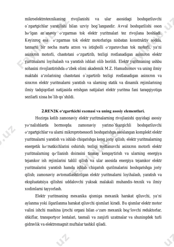 lana boshladi. elektr yuritmaning hivojlanishi yarimo`tkazgichlar texnikasi va mikroelektrotexnikaning rivojlanishi va ular asosidagi boshqariluvchi o`zgartgichlar yaratilishi bilan uzviy bog`langandir. avval boshqarilishi oson bo‘lgan an’anaviy o‘zgarmas tok elektr yuritmalari tez rivojlana boshladi. keyinroq esa o‘zgarmas tok elektr motorlariga nisbatan konstruktiv sodda, tannarxi bir necha marta arzon va istiqbolli o‘zgaruvchan tok motorli, ya’ni asinxron motorli, chastotani o‘zgartirib, tezligi rostlanadigan asinxron elektr yuritmalarni loyihalash va yaratish ishlari olib borildi. elektr yuritmaning ushbu sohasini rivojlantirishda o‘zbek olimi akademik m.z. hamudxonov va uning ilmiy maktabi a’zolarining chastotani o`zgartirib tezligi rostlanadigan asinxron va sinxron elektr yuritmalarni yaratish va ularning statik va dinamik rejimlarining ilmiy tadqiqotlari natijasida erishgan natijalari elektr yuritma fani taraqqiyotiga sezilarli xissa bo`lib qo`shildi. 2.ren2k o‘zgartkichi sxemasi va uning asosiy elementlari. hozirga kelib zamonaviy elektr yuritmalarning rivojlanishi quyidagi asosiy yo‘nalishlarda bormoqda: zamonaviy yarimo`tkazgichli boshqariluvchi o‘zgartgichlar va ularni mikroprotsessorli boshqarishga asoslangan komplekt elektr yuritmalarni yaratish va ishlab chiqarishga keng joriy qilish; elektr yuritmalarning energetik ko‘rsatkichlarini …