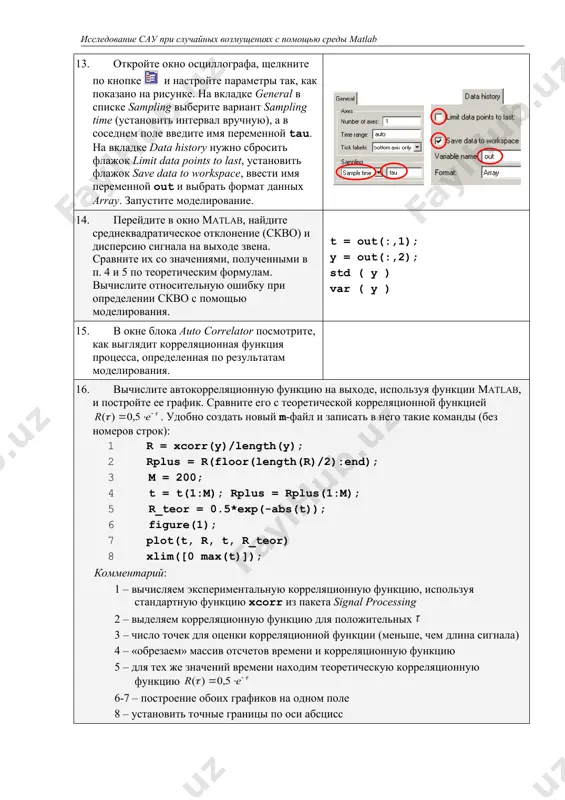 е в окно matlab, найдите среднеквадратическое отклонение (скво) и дисперсию сигнала на выходе звена. сравните их со значениями, полученными в п. 4 и 5 по теоретическим формулам. вычислите относительную ошибку при определении скво с помощью моделирования. t = out(:,1); y = out(:,2); std ( y ) var ( y ) 15. в окне блока auto correlator посмотрите, как выглядит корреляционная функция процесса, определенная по результатам моделирования. 16. вычислите автокорреляционную функцию на выходе, используя функции matlab, и постройте ее график. сравните его с теоретической корреляционной функцией . удобно создать новый m-файл и записать в него такие команды (без номеров строк): 1 r = xcorr(y)/length(y); 2 rplus = r(floor(length(r)/2):end); 3 m = 200; 4 t = t(1:m); rplus = rplus(1:m); 5 r_teor = 0.5*exp(-abs(t)); 6 figure(1); 7 plot(t, r, t, r_teor) 8 xlim([0 max(t)]); комментарий: 1 – вычисляем экспериментальную корреляционную функцию, используя стандартную функцию xcorr из пакета signal processing 2 – выделяем …