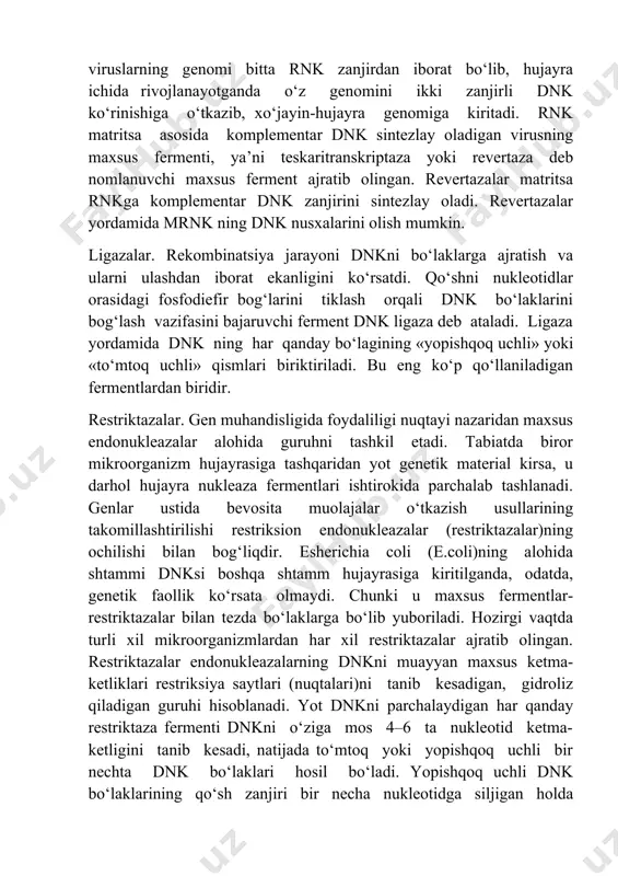 skaritranskriptaza yoki revertaza deb nomlanuvchi maxsus ferment ajratib olingan. revertazalar matritsa rnkga komplementar dnk zanjirini sintezlay oladi. revertazalar yordamida mrnk ning dnk nusxalarini olish mumkin. ligazalar. rekombinatsiya jarayoni dnkni bo‘laklarga ajratish va ularni ulashdan iborat ekanligini ko‘rsatdi. qo‘shni nukleotidlar orasidagi fosfodiefir bog‘larini tiklash orqali dnk bo‘laklarini bog‘lash vazifasini bajaruvchi ferment dnk ligaza deb ataladi. ligaza yordamida dnk ning har qanday bo‘lagining «yopishqoq uchli» yoki «to‘mtoq uchli» qismlari biriktiriladi. bu eng ko‘p qo‘llaniladigan fermentlardan biridir. restriktazalar. gen muhandisligida foydaliligi nuqtayi nazaridan maxsus endonukleazalar alohida guruhni tashkil etadi. tabiatda biror mikroorganizm hujayrasiga tashqaridan yot genetik material kirsa, u darhol hujayra nukleaza fermentlari ishtirokida parchalab tashlanadi. genlar ustida bevosita muolajalar o‘tkazish usullarining takomillashtirilishi restriksion endonukleazalar (restriktazalar)ning ochilishi bilan bog‘liqdir. esherichia coli (e.coli)ning alohida shtammi dnksi boshqa shtamm hujayrasiga kiritilganda, odatda, genetik faollik ko‘rsata olmaydi. chunki u maxsus fermentlar-restriktazalar bilan tezda bo‘laklarga bo‘lib yuboriladi. hozirgi vaqtda turli xil mikroorganizmlardan har xil restriktazalar ajratib olingan. …