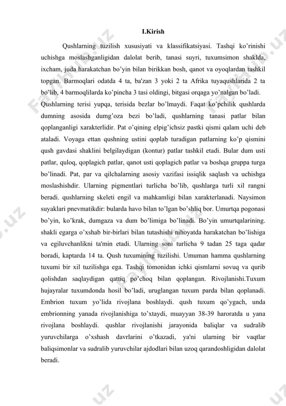 ojlana boshlaydi. qush tuxum qo’ygach, unda embrionning yanada rivojlanishiga to’xtaydi, muayyan 38-39 haroratda u yana rivojlana boshlaydi. qushlar rivojlanishi jarayonida baliqlar va sudralib yuruvchilarga o’xshash davrlarini o’tkazadi, ya'ni ularning bir vaqtlar baliqsimonlar va sudralib yuruvchilar ajdodlari bilan uzoq qarandoshligidan dalolat bеradi. ii. asosiy qism: ii. 1.qushlarning tuzilish xususiyati va klassifikatsiyasi. qushlarning sistеmatikasi. hozirgi zamonda еr yuzida 9 mingga yaqin qushlar turi еrning hamma matеrik va orollarga tarqalgan. afrika, janubiy amеrika bilan avstraliya tuyaqushlari va kivilar kiradi. bularning hammasi yuguruvchi qushlar bo’lib, qanotlari rivojlanmay qolgan hamda to’shi - ko’rak tojsiz, yassi, qanotlari kalta, yaxshi rivojlanmagan, uchish layoqati yo’qolgan. patlarining hammasi yaxlit еlpigichsiz. oyoqlari baquvvat, barmoq sonlari 3 ta, afrika tuyaqushida 2 ta, qushlarning ekologiyasi va iqtisodiy ahamiyati, qushlarni yashash muhitlariga qarab bir nеcha gruppalarga bo’lish mumkin: suv, havo, еr va o’rmon va butazor muhitidagi qushlar va oraliq formalari kiradi. havo muhitidagi qushlarga qaldirgochlar, kolibir va boshqa qushlar kiradi. еr muhitidagi qushlar …