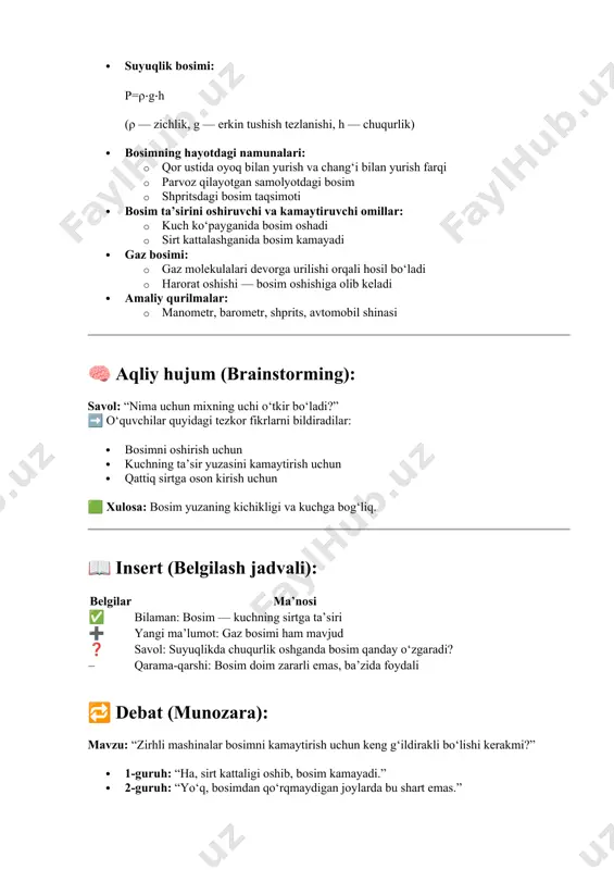 ga oson kirish uchun 🟩 xulosa: bosim yuzaning kichikligi va kuchga bog‘liq. 📖 insert (belgilash jadvali): belgilar ma’nosi ✅ bilaman: bosim — kuchning sirtga ta’siri ➕ yangi ma’lumot: gaz bosimi ham mavjud ❓ savol: suyuqlikda chuqurlik oshganda bosim qanday o‘zgaradi? – qarama-qarshi: bosim doim zararli emas, ba’zida foydali 🔁 debat (munozara): mavzu: “zirhli mashinalar bosimni kamaytirish uchun keng g‘ildirakli bo‘lishi kerakmi?” · 1-guruh: “ha, sirt kattaligi oshib, bosim kamayadi.” · 2-guruh: “yo‘q, bosimdan qo‘rqmaydigan joylarda bu shart emas.” 🟩 xulosa: bosimdan foyda yoki zarar olish sirt va kuch ta’siriga bog‘liq. 💬 “bahsli savol” usuli: “nega odam pichoqning tig‘i bilan emas, orqasi bilan kesolmaydi?” ➡ o‘quvchilar: · tig‘ uchi silliq va ingichka — sirt kichik · bosim katta bo‘ladi · orqa tomoni sirtli — bosim kam 🟩 xulosa: yuzasi kichik bo‘lsa — bosim katta. 📌 afzalliklar tahlili: interaktiv metod o‘quvchi foydasi klaster tushunchalarni tizimli o‘rganadi aqliy hujum erkin va kreativ fikr …