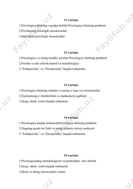 2.faoliyatning o‘zlashtirilishi va malakalarni egallash. 3.sezgi, idrok, xotira haqida tushuncha 28-variant. 1.psixologiya haqida tushuncha 2.sezgi, idrok, xotira haqida tushuncha 3.diqqat to‘g‘risida umumiy tushuncha 29-variant. 1.psixologiyaning metodologiyasi va printsiplari 2.faoliyatning o‘zlashtirilishi va malakalarni egallash. 3.shaxsning ichki regulyatsiyasi 30-variant. 1.psixologiya fanining vujudga kelishi. 2.psixikaning fiziologik mexanizmlari 3.inson psixikasining ilmiy-tadqiqot metodlari 31-variant. 1. psixologiyaning tabiiy va ijtimoiy fan sifatida talqin qilinishi 1. bosh miya va psixika 1. irodaning individual xususiyatlari 32-variant. 1. psixologiyaning sohalari 1. diqqat, uning fiziologik mexanizmlari, turlari 1. sezgilarning turlari 33-variant. 1. psixologiya fanining taraqqiyoti tarixi 1. idrokda oboekt va fon 1. xotira qonunlari 34-variant. 1. psixologiya va ilmiy – texnik taraqqiyot 1. xayol jarayonlari 1. tafakkur va xissiy bilish, intellekt 35-variant. 1. pedagog faoliyatida psixologiyaning yetakchi a’amiyatga ega ekanligi 1. nerv tizimi, neyronlar 1. irodaviy faoliyatning umumiy xususiyatlari 36-variant. 1. xulq-atvorning psixofiziologik asoslari 1. psixika tirik mavjudotning oboektiv borliqni aks ettirish shakli ekanligi 1. diqqatning xususiyatlari 37-variant. 1. psixika …