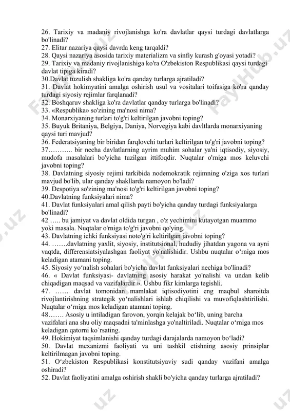 yuzaga keladigan nazariya ko'rsatilgan javobni toping? 20.davlatning moxiyati xususida bir qancha ta'limotlar va yondashuvlar mavjud. ushbu yondashuvlar noto'g'ri keltirilgan javobni toping? 21. davlatning asosiy belgilari qayd etilgan javobni toping? 22. mamlakat ichkarisida va undan tashqarida xalqaro maydonda davlat hokimyatining oliyligi, ustunligi nima deb ataladi? 23. huquqshunoslik fanida davlat tipologiyasini o'rganishda 2 xil yondashuv mavjud bo'lib bu yondashuvlar keltirilgan javobni toping? 24. quldorlik tipining vujudga kelishi nechanchi asrlarga to'g'ri keladi? 25………. davlatning asosiy belgilaridan biri bo'lib, u aholidan davlat apparatini saqlab turish, faoliyatini ta'minlash uchun zarur bo'lgan moddiy mablag'larni undirib olishda ifodalanadi. nuqtalar o'rniga mos keluvchi javobni aniqlang? 26. tarixiy va madaniy rivojlanishga ko'ra davlatlar qaysi turdagi davlatlarga bo'linadi? 27. elitar nazariya qaysi davrda keng tarqaldi? 28. qaysi nazariya asosida tarixiy materializm va sinfiy kurash g'oyasi yotadi? 29. tarixiy va madaniy rivojlanishiga ko'ra o'zbekiston respublikasi qaysi turdagi davlat tipiga kiradi? 30.davlat tuzulish shakliga ko'ra qanday turlarga ajratiladi? 31. davlat hokimyatini amalga …