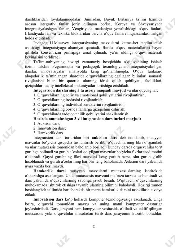 integratsion darslar – interaktiv ta’lim tizimi bo‘lib, integrativ bilimlarni chuqurlashtirish va kengaytirish asosida ko‘rgazmali mahoratni vujudga keltirish sirlarini o‘rganadi. integrasiyalashtirilgan darslar bolalar dunyoqarashida bir butunlikni, voqealar uzviyligini tushunishini tabiatan anglab yetishga o‘rgatadi. integratsion darslarda mavzularni va mashg‘ulotlarni hamkorlikda, mutaxasis ishtirokida va o‘quvchilar faolligida o‘tiladi. boshlang‘ich sinf o‘quvchilarning aqliy faoliyatini har tomonlama rivojlantirishda integratsiyalashgan darslarning o‘rni beqiyos. rivojlangan davlatlatning 70 foizi ta’lim tizimida integrativ xarakterdagi o‘quv dasturlari va darsliklaridan foydalanmoqdalar. jumladan, buyuk britaniya ta’lim tizimida asosan integrativ fanlar joriy qilingan bo‘lsa, koreya va shveysariyada integratsiyalashgan fanlar, vengiriyada madaniyat yonalishidagi o‘quv fanlari, irlandiyada fan va texnika bloklaridan barcha o‘quv fanlari mujassamlashtirilgan holda o‘qitiladi. pedagog u.musayev integratsiyaning mavzularni ketma-ket taqdim etish asosidagi integratsiyaga ahamiyat qaratadi. bunda o‘quv materiallarini bayon qilishda konsentrizm prinsipiga amal qilinadi, ya’ni oldingi o‘quv materiali keyingisini to‘ldiradi. ta’lim-tarbiyaning hozirgi zamonaviy bosqichida o‘qituvchining ishlash tizimi tubdan o‘zgarmoqda va pedagogik texnologiyalar, integratsiyalashgan darslar, innovatsiyalar amaliyotda keng qo‘llanilmoqda. o‘quv fanlararo aloqadorlik ta’minlangan sharoitda …