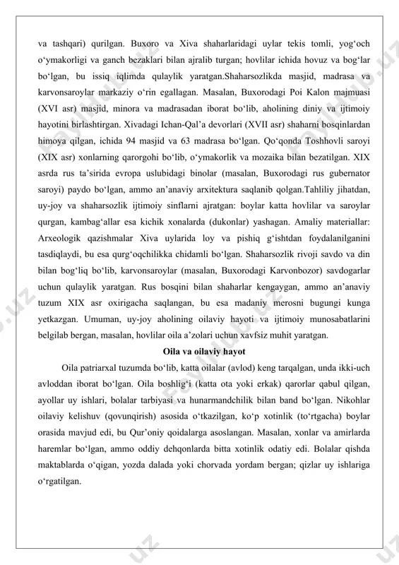 holi uchun loy va g‘ishtdan qurilgan uylar keng tarqalgan. yurtlar yog‘och ramka (karkas) va jun bo‘yoq qoplamali bo‘lib, osongina ko‘chirilishi mumkin edi; ichki tartibi patriarxal tuzumni aks ettirgan – erkaklar va mehmonlar o‘ng tomonda, ayollar va bolalar chap tomonda joylashgan. masalan, turkman va qozoq-uzbek qabilalarida yurtlar mavsumiy ko‘chishlar uchun ideal bo‘lgan, ammo shaharlarda hovlili uylar (mehmonxona, ichkari va tashqari) qurilgan. buxoro va xiva shaharlaridagi uylar tekis tomli, yog‘och o‘ymakorligi va ganch bezaklari bilan ajralib turgan; hovlilar ichida hovuz va bog‘lar bo‘lgan, bu issiq iqlimda qulaylik yaratgan.shaharsozlikda masjid, madrasa va karvonsaroylar markaziy o‘rin egallagan. masalan, buxorodagi poi kalon majmuasi (xvi asr) masjid, minora va madrasadan iborat bo‘lib, aholining diniy va ijtimoiy hayotini birlashtirgan. xivadagi ichan-qal’a devorlari (xvii asr) shaharni bosqinlardan himoya qilgan, ichida 94 masjid va 63 madrasa bo‘lgan. qo‘qonda toshhovli saroyi (xix asr) xonlarning qarorgohi bo‘lib, o‘ymakorlik va mozaika bilan bezatilgan. xix asrda rus ta’sirida evropa uslubidagi binolar (masalan, buxorodagi …