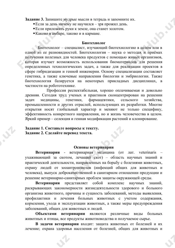 по возделыванию сельскохозяйственных культур (общее земледелие, агрохимия, растениеводство, селекция, энтомология, сельскохозяйственная мелиорация и др.). задания к тексту задание 1. найдите в тексте ответы на вопросы: 1. каково значение слова агроном? 1. что знает агроном о растениях? как называется наука о законах полеводства? 1. чего достигает хозяйство под руководством опытного агронома? задание 2. включитесь в диалог и продолжите его. – какую профессию вы избрали? – какие обязанности придётся выполнять вам как агроному? – какие трудности ждут агронома? задание 3. запишите мудрые мысли в тетрадь и запомните их. · если за день ничему не научился – зря прожил день. · если приложить руки к земле, она станет золотом. · каково в амбаре, таково и в кармане. биотехнолог биотехнолог – специалист, изучающий биотехнологию в целом или в одной из ее разновидностей. биотехнология – наука о методах и приёмах получения полезных для человека продуктов с помощью живых организмов, которая изучает возможность использования биоматериалов для …