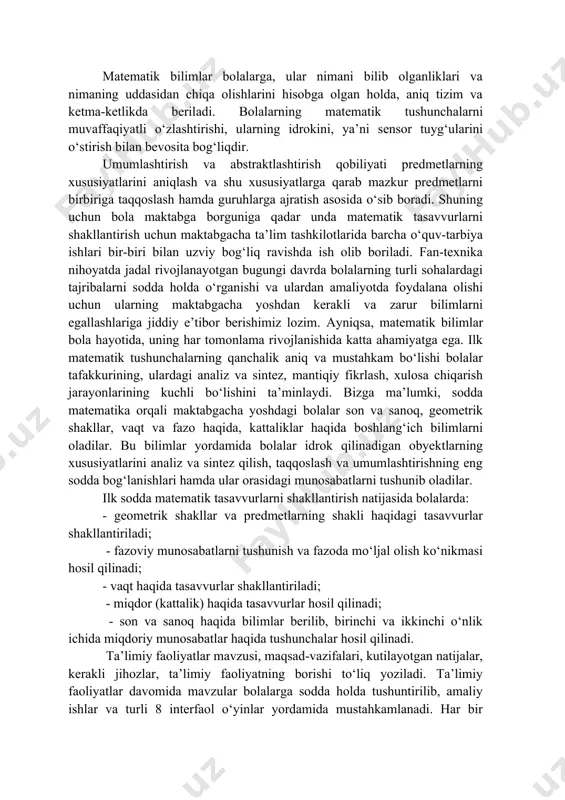 kon beradi. matematik bilimlar bolalarga, ular nimani bilib olganliklari va nimaning uddasidan chiqa olishlarini hisobga olgan holda, aniq tizim va ketma-ketlikda beriladi. bolalarning matematik tushunchalarni muvaffaqiyatli o‘zlashtirishi, ularning idrokini, ya’ni sensor tuyg‘ularini o‘stirish bilan bevosita bog‘liqdir. umumlashtirish va abstraktlashtirish qobiliyati predmetlarning xususiyatlarini aniqlash va shu xususiyatlarga qarab mazkur predmetlarni birbiriga taqqoslash hamda guruhlarga ajratish asosida o‘sib boradi. shuning uchun bola maktabga borguniga qadar unda matematik tasavvurlarni shakllantirish uchun maktabgacha ta’lim tashkilotlarida barcha o‘quv-tarbiya ishlari bir-biri bilan uzviy bog‘liq ravishda ish olib boriladi. fan-texnika nihoyatda jadal rivojlanayotgan bugungi davrda bolalarning turli sohalardagi tajribalarni sodda holda o‘rganishi va ulardan amaliyotda foydalana olishi uchun ularning maktabgacha yoshdan kerakli va zarur bilimlarni egallashlariga jiddiy e’tibor berishimiz lozim. ayniqsa, matematik bilimlar bola hayotida, uning har tomonlama rivojlanishida katta ahamiyatga ega. ilk matematik tushunchalarning qanchalik aniq va mustahkam bo‘lishi bolalar tafakkurining, ulardagi analiz va sintez, mantiqiy fikrlash, xulosa chiqarish jarayonlarining kuchli bo‘lishini ta’minlaydi. bizga ma’lumki, sodda …