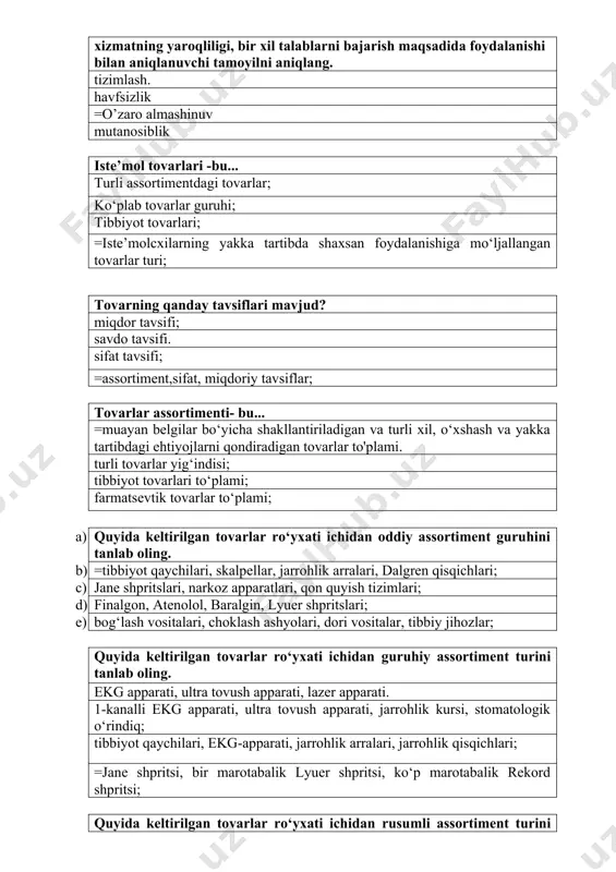 ltirilgan tovarlar ro‘yxati ichidan oddiy assortiment guruhini tanlab oling. b) =tibbiyot qaychilari, skalpellar, jarrohlik arralari, dalgren qisqichlari; c) jane shpritslari, narkoz apparatlari, qon quyish tizimlari; d) finalgon, atenolol, baralgin, lyuer shpritslari; e) bog‘lash vositalari, choklash ashyolari, dori vositalar, tibbiy jihozlar; quyida keltirilgan tovarlar ro‘yxati ichidan guruhiy assortiment turini tanlab oling. ekg apparati, ultra tovush apparati, lazer apparati. 1-kanalli ekg apparati, ultra tovush apparati, jarrohlik kursi, stomatologik o‘rindiq; tibbiyot qaychilari, ekg-apparati, jarrohlik arralari, jarrohlik qisqichlari; =jane shpritsi, bir marotabalik lyuer shpritsi, ko‘p marotabalik rekord shpritsi; quyida keltirilgan tovarlar ro‘yxati ichidan rusumli assortiment turini tanlab oling. jane shpritsi, bir marotabalik lyuer shpritsi, ko‘p marotabalik rekord shpritsi; lister qaychilari, ekg-apparati, jarrohlik arralari, jarrohlik qisqichlari; =”digital ultra sonic diagnostic imaging system” dp-3300 ultra tovush tashxis apparati. 1- kanalli ekg apparati, 2- kanalli ekg apparati, jarrohlik kursi, stomatologik o‘rindiq; quyida keltirilgan tovarlar ro‘yxati ichidan aralash assortimentidagi tovarlarni tanlab oling. jane shpritslari, narkoz apparatlari, qon quyish …