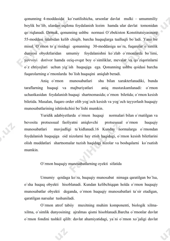 arni ko`rsatish mumkin. o`rmon huquqiy munosabatlarning oyekti sifatida umumiy qoidaga ko`ra, huquqiy munosabat nimaga qaratilgan bo`lsa, o`sha huquq obyekti hisoblanadi. kundan kelibchiqqan holda o`rmon huquqiy munosabatlar obyekti deganda, o`rmon huquqiy munosabatlari ta`sir etadigan, qaratilgan narsalar tushuniladi. o`rmon atrof tabiiy muxitning muhim komponenti, biologik xilma-xilma, o`simlik dunyosining ajralmas qismi hisoblanadi.barcha o`rmonlar davlat o`rmon fondini tashkil qilib: davlat ahamiyatidagi, ya`ni o`rmon xo`jaligi davlat organlari ixtiyoridagi o`rmonlar; boshqa idora va yuridik shaxslar foydalanishidagi o`rmonlardan iborat bo`ladi. o`zbekiston respublikasi o`rmon to`g`risidagi qonunining 6-moddasiga ko`ra quydagilar davlat o`rmon fondiga kirmaydi: qishloq xo`jaligiga mo`ljallangan yerlardagi daraxtlar va to`p-to`p daraxtlar, ekinzorlarning ihoti daraxtzorlari, shuningdek, boshqa daraxtzorlar va butazorlar; temir yo`l, avtomobil yo`llari, kanallar va boshqa suv obyektlarining ajratilgan mintaqalaridagi ixoti daraxtzorlari; shaharlar va boshqa aholi punktlaridagi daraxtlar va to`p-to`p daraxtlar, shuningdek, ko`kulam zarlashtirish uchun ekilgan o`simliklar; tamonlardan va bog` uchastkalaridagi daraxtlar hahamda to`p-to`p daraxtlar. o`rmon to`g`risidagi qonnuning 7-moddasiga binoan o`rmon fonda o`rmon bilan qoplangan yerlar, shunigdek, o`rmon …