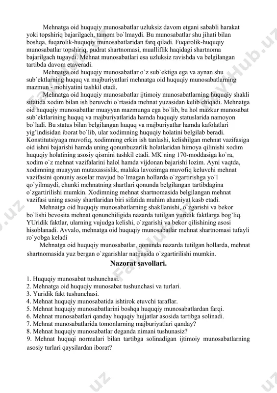 tga oid huquqiy munosabatlar deya tariflash mumkin. mehnat huquqining mazmun-mohiyati va asosiy o`zagini xodimlarning mehnatga oid munosabatlari tashkil etadi. ularning boshqa munosabatlardan farqi shuki, bu munosabatlar xodim mehnatining ishlab chiqarishda qo`llanilishi natijasida vujudga keladigan huquqiy munosabatlar sifatida namoyon bo`ladi, chunki mehnat jarayonida unga nisbatan huquq normalari qo`llaniladi. natijada xodim mehnat sohasida muayyan huquq va majburiyatlarga ega bo`ladi. mehnatga oid huquqiy munosabatlar uzluksiz davom etgani sababli harakat yoki topshiriq bajarilgach, tamom bo`lmaydi. bu munosabatlar shu jihati bilan boshqa, fuqarolik-huquqiy munosabatlaridan farq qiladi. fuqarolik-huquqiy munosabatlar topshiriq, pudrat shartnomasi, mualliflik haqidagi shartnoma bajarilgach tugaydi. mehnat munosabatlari esa uzluksiz ravishda va belgilangan tartibda davom etaveradi. mehnatga oid huquqiy munosabatlar o`z sub`ektiga ega va aynan shu sub`ektlarning huquq va majburiyatlari mehnatga oid huquqiy munosabatlarning mazmun - mohiyatini tashkil etadi. mehnatga oid huquqiy munosabatlar ijtimoiy munosabatlarning huquqiy shakli sifatida xodim bilan ish beruvchi o`rtasida mehnat yuzasidan kelib chiqadi. mehnatga oid huquqiy munosabatlar muayyan mazmunga ega bo`lib, …