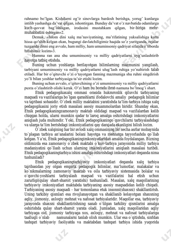 ning asarlarida, oliy majlis sessiyalarida so’zlagan nutklarida o’zbek xalqining ko’p asrlik ma’naviy-milliy, madaniy qadriyatlarini, uning odob-axloqini belgilab beruvchi kur’oni karim, hadisi shariflar, buyuk sharq allomalari — qomusiy olimlarning bebaho asarlarini — ularning jahon fani va madaniyatiga qo’shgan hissalarini tinmay e’tirof etish, shu asosda yoshlarni tarbiyalash kerakligi alohida ta’kidlanadi. prezident i.a.karimov o’zbekiston oliy majlisining birinchi sessiyasidagi ma’ruzasida: «qadim ajdodlarimiz komil inson haqida butun bir axloqiy talablar majmuasini — sharqona axloq kodeksini ishlab chiqkanlar. kishi qalbida haromdan hazar, nopoklikka, adolatsizlikka nisbatan murosasiz isyon bo’lishi kerak», — deb aloxdda qayd etadi1. prezidentimiz ta’kidlaganlaridek, ma’naviy-axloqiy tarbiyada islom ta’limotining ahamiyati katta. «islom dini — bu ota-bobolarimiz dini, u biz uchun ham iymon, ham axloq, ham diyonat, ham ma’rifatdir. ko’hna tariximizning qaysi davrini eslamaylik, din har doim odamlarni o’z-o’zini idora etishga, yaxshi xislatlarini ko’paytirib, yomonlaridan xalos bo’lishga chorlagan. har bir insonga, oila, jamoa, xalqqa rahnamo bo’lgan. kishilarni og’ir sinovlarga bardosh berishga, yorug’ kunlarga intilib yashashga da’vat …