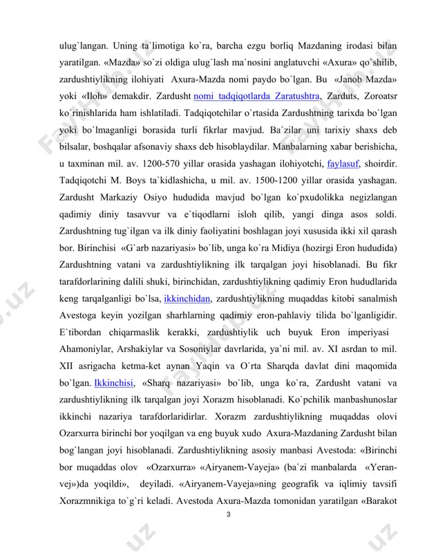 da bo`lgan. ikkinchisi, «sharq nazariyasi» bo`lib, unga ko`ra, zardusht vatani va zardushtiylikning ilk tarqalgan joyi xorazm hisoblanadi. ko`pchilik manbashunoslar ikkinchi nazariya tarafdorlaridirlar. xorazm zardushtiylikning muqaddas olovi ozarxurra birinchi bor yoqilgan va eng buyuk xudo � axura-mazdaning zardusht bilan bog`langan joyi hisoblanadi. zardushtiylikning asosiy manbasi avestoda: «birinchi bor muqaddas olov � «ozarxurra» «airyanem-vayeja» (ba`zi manbalarda � «yeran-vej»)da yoqildi», ​ deyiladi. «airyanem-vayeja»ning geografik va iqlimiy tavsifi xorazmnikiga to`g`ri keladi. avestoda axura-mazda tomonidan yaratilgan «barakot va najot» sohibi bo`lgan bir qator mamlakatlar zikr etiladi va ularning eng birinchisi, «dunyoda hech narsa chiroyiga teng kela olmas airyanem-vayeja», keyin esa «odamlar va chorva podalariga mo`l» sug`d (so`g`d), «qudratli va muqaddas» mouru (marv), «baland ko`tarilgan bayroqlar mamlakati» baxdi (baqtriya) zikr etiladi. axuramazdaning rasmiy tus olishiga qadar uning zardusht orqali vahiy qilingan ilohiy xabarlari turon va eron zamini xalqlari orasida asrlar davomida turli diniy marosimlar, duolar, madhlar, sura va oyatlar sifatida yig’ila boshlagan. bular zardushtning o’limidan keyin …