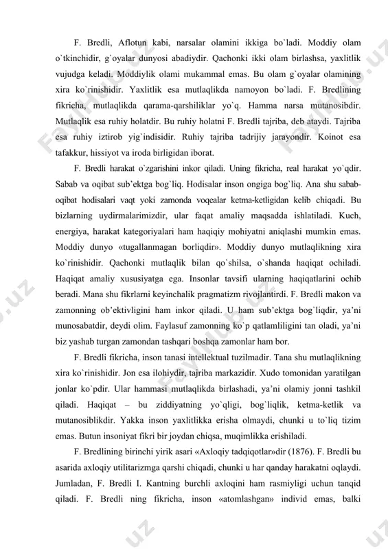 ashadi, ya’ni olamiy jonni tashkil qiladi. haqiqat – bu ziddiyatning yo`qligi, bog`liqlik, ketma-ketlik va mutanosiblikdir. yakka inson yaxlitlikka erisha olmaydi, chunki u to`liq tizim emas. butun insoniyat fikri bir joydan chiqsa, muqimlikka erishiladi. f. bredlining birinchi yirik asari «axloqiy tadqiqotlar»dir (1876). f. bredli bu asarida axloqiy utilitarizmga qarshi chiqadi, chunki u har qanday harakatni oqlaydi. jumladan, f. bredli i. kantning burchli axloqini ham rasmiyligi uchun tanqid qiladi. f. bredli ning fikricha, inson «atomlashgan» individ emas, balki to`liqlikning, jamiyatning qismidir, insonning jamiyatdagi holati unga ko`pgina vazifalarni yuklaydi. insonlar jamiyati f. bredli tomonidan mexanik to`da sifatida ko`rilmaydi, aksincha, to`liqlik, yagonalik, «konkret umumiylik» sifatida qaraladi. individ dalilan va mantiqan unga bog`liqlik sifatida talqin qilinadi. falsafiy ma’noda bu universaliylarning realligini tan olishdir, alohidalikka nisbatan birlamchi ahamiyatga egaligini ta’kidlashdir. f. bredli o`zining ikkinchi yirik asari – «mantiq tamoyillari»da (1883) mantiqdagi psixologizmni tanqid qiladi. chunki psixologizm falsafadagi empirik yo`nalishning asosiy tamoyillaridan biri edi. f. bredli j. …